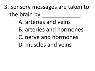3. Sensory messages are taken to
the brain by ____________.
A. arteries and veins
B. arteries and hormones
C. nerve and hormones
D. muscles and veins
 