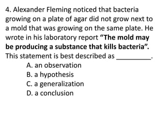 4. Alexander Fleming noticed that bacteria
growing on a plate of agar did not grow next to
a mold that was growing on the same plate. He
wrote in his laboratory report “The mold may
be producing a substance that kills bacteria”.
This statement is best described as _________.
A. an observation
B. a hypothesis
C. a generalization
D. a conclusion
 