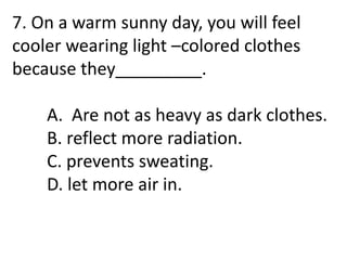 7. On a warm sunny day, you will feel
cooler wearing light –colored clothes
because they_________.
A. Are not as heavy as dark clothes.
B. reflect more radiation.
C. prevents sweating.
D. let more air in.
 