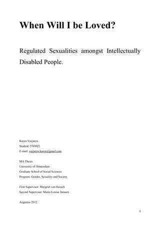 1
When Will I be Loved?
Regulated Sexualities amongst Intellectually
Disabled People.
Karen Vuijsters
Student: 5749921
E-mail: vuijsters.karen@gmail.com
MA Thesis
University of Amsterdam
Graduate School of Social Sciences
Program: Gender, Sexuality and Society
First Supervisor: Margriet van Heesch
Second Supervisor: Marie-Louise Janssen
Augustus 2012
 