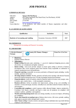 Page 1 of 3
JOB PROFILE
I. PERSONAL DETAILS
Full name: Nguyen Thi Thu Huyen
Address: Phu Thanh Apartment, Phu Thanh Ward, Tan Phu District, HCMC
Mobile:
Date of birth:
+84 905 056 700
27/10/1984
E-mail : huyen.nguyen2710@gmail.com
Career objective : To be productive and valued member of finance organisation and other
counterparts
II. ACADEMIC QUALIFICATIONS
Qualification Institution Year
Bachelor of Accounting and Auditing Economics University of HCMC 2007
III. EXPERIENCE
- Management Accounting and Financial Accounting
IV. JOB HISTORY
1. Hewlett Packard
Vietnam
Country BU Finance Manager From Nov-13 to Now
 Report to :
- Regional Finance Director
 Main duties :
- Budget setting (discounts, opex, marketing…) - quarterly: implement budgeting process, make
all activities are well planned and tightly monitored.
- Quota setting – haft-yearly: provide analysis to ensure quota setting is relevant to business
development plan, review proposed quota from Function Head, responsible on submission to
regional management team with justification.
- Financial reporting:responsible on accuracy and timely all financial reports, including weekly,
monthly, quarterly and annual.
- Meetings and presentation: Weekly, quarterly and haft-yearly meetings with internal Function
Head and regional management team. Provide meaningful prepared presentations.
- Financial analysis: ensure all analysis related to financial aspects (revenue,costs,margin, route-
to market, opex, market share,…) with meaningful commentary.
- Business advisory: Advise on product mix improvement, pricing set up, cost controlling to
maximize revenue and margin, inventory athealthy level, and othersrelated to business objectives
and strategies,…
- Controlling and compliance: control expenses within allocated budget, improve productivity.
Coordinate with finance controller and legal to make sure all programs are compliant with
company’s policies, guidelines and regulatory.
- Month-endclosingmanagement:make sure closing smoothly, no carryover impact, all booking
are compliance.
- Work with Financial accounting team on Balance sheet review, AR review, periodic auditing,
daily approve payment orders through bank’s system.
- Sales’ bonus setting: Consult on metrics and quota setting to individual sales reps (both full-time
employees and contractors).
 