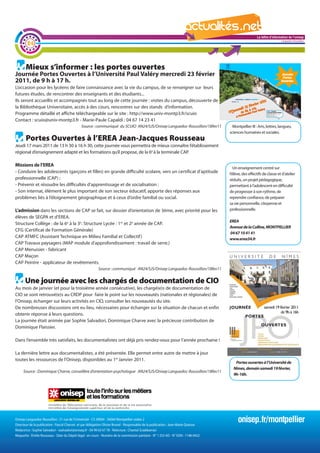 La lettre d'information de l'onisep

        24
                                                                                                                                                                           Languedoc-Roussillon




       Mieux s’informer : les portes ouvertes
Journée Portes Ouvertes à l’Université Paul Valéry mercredi 23 février
2011, de 9 h à 17 h.
L’occasion pour les lycéens de faire connaissance avec la vie du campus, de se renseigner sur leurs
futures études, de rencontrer des enseignants et des étudiants...
Ils seront accueillis et accompagnés tout au long de cette journée : visites du campus, découverte de
la Bibliothèque Universitaire, accès à des cours, rencontres sur des stands d’information.
Programme détaillé et affiche téléchargeable sur le site : http://www.univ-montp3.fr/scuio
Contact : scuio@univ-montp3.fr - Marie-Paule Capaldi : 04 67 14 23 41
                                              Source : communiqué du SCUIO AN24/SJS/Onisep Languedoc-Roussillon/18fev11                 Montpellier III : Arts, lettres, langues,
                                                                                                                                      sciences humaines et sociales.
       Portes Ouvertes à l’EREA Jean-Jacques Rousseau
Jeudi 17 mars 2011 de 13 h 30 à 16 h 30, cette journée vous permettra de mieux connaître l’établissement
régional d’enseignement adapté et les formations qu’il propose, de la 6e à la terminale CAP.

Missions de l’EREA
                                                                                                               Un enseignement centré sur
- Conduire les adolescents (garçons et filles) en grande difficulté scolaire, vers un certificat d’aptitude l’élève, des effectifs de classe et d’atelier
professionnelle (CAP) ;                                                                                     réduits, un projet pédagogique,
- Prévenir et résoudre les difficultés d’apprentissage et de socialisation ;                                permettant à l’adolescent en difficulté
- Son internat, élément le plus important de son secteur éducatif, apporte des réponses aux              La
                                                                                                        lettreprogresser à son rythme, de l'onisep
                                                                                                            de d'information de
problèmes liés à l’éloignement géographique et à ceux d’ordre familial ou social.                           reprendre confiance, de préparer
                                                                                                                                 Languedoc-Roussillon
                                                                                                            sa vie personnelle, citoyenne et
L’admission dans les sections de CAP se fait, sur dossier d’orientation de 3ème, avec priorité pour les     professionnelle.
élèves de SEGPA et d’EREA.
                                                                                                                                      EREA
Structure Collège : de la 6e à la 3e. Structure Lycée : 1re et 2e année de CAP.
                                                                                                                                      Avenue de la Colline, MONTPELLIER
CFG (Certificat de Formation Générale)
                                                                                                                                      04 67 10 41 41
CAP ATMFC (Assistant Technique en Milieu Familial et Collectif )                                                                      www.erea34.fr
CAP Travaux paysagers (MAP module d’approfondissement : travail de serre.)
CAP Menuisier - fabricant
CAP Maçon
CAP Peintre - applicateur de revêtements.
                                                           Source : communiqué AN24/SJS/Onisep Languedoc-Roussillon/18fev11


      Une journée avec les chargés de documentation de CIO
Au mois de janvier (et pour la troisième année consécutive), les chargé(e)s de documentation de
CIO se sont retrouvé(e)s au CRDP pour faire le point sur les nouveautés (nationales et régionales) de
l’Onisep, échanger sur leurs activités en CIO, consulter les nouveautés du site.
De nombreuses discussions ont eu lieu, nécessaires pour échanger sur la situation de chacun et enfin
obtenir réponse à leurs questions.
La journée était animée par Sophie Salvadori, Dominique Charve avec la précieuse contribution de
Dominique Flaissier.

Dans l’ensemble très satisfaits, les documentalistes ont déjà pris rendez-vous pour l’année prochaine !

La dernière lettre aux documentalistes, a été présentée. Elle permet entre autre de mettre à jour
toutes les ressources de l’Onisep, disponibles au 1er Janvier 2011.
                                                                                                                                         Portes ouvertes à l’Université de
                                                                                                                                        Nîmes, demain samedi 19 février,
     Source : Dominique Charve, conseillère d’orientation-psychologue AN24/SJS/Onisep Languedoc-Roussillon/18fev11
                                                                                                                                        9h-16h.




Onisep Languedoc-Roussillon : 31 rue de l’Université - CS 39004 - 34064 Montpellier cedex 2
Directeur de la publication : Pascal Charvet et par délégation Olivier Brunel - Responsable de la publication : Jean-Marie Quiesse
                                                                                                                                           onisep.fr/montpellier
Rédactrice : Sophie Salvadori - ssalvadori@onisep.fr - 04 99 63 67 78 - Relecture : Chantal Sciabbarrasi
Maquette : Émilie Rousseau - Date du Dépôt légal : en cours - Numéro de la commission paritaire - N° 1 253 AD - N° ISSN : 1148-0432
 