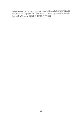   20	
  
en cuyos espíritus habitó la energía ancestral llamada MUNDELFORI,
arquetipo del espíritu ario-arkhanen. Estos gobernantes-avatares
fueron: RAN, MAN, OSYRIS, HORUS, THOR.
 