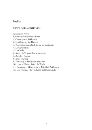   3	
  
Índice
MITOLOGÍA ARKHANEN
Aclaración Previa
Resumen de la Primera Parte
1. Cosmogonía Arkhanen
2. Los Gotten y los Haggen
3. Y copularon con las hijas de las máquinas
4. Los Arkhanen
5. La Caída
6. Aryo y la Tercera Transmutación
7. Arbolo y Arpha
8. Ehur y Arhag
9. Yrmion y la Tradición Armanen
10. Lin y el Nuevo Reino de Thule
11. Gereón y el Misterio de la Trinidad Arkhanen
12. Los Frisones y la Tradición del Oera Linda
 