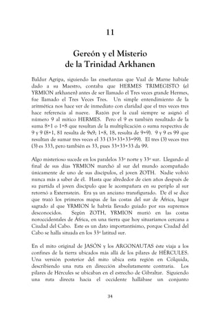   34	
  
11
Gereón y el Misterio
de la Trinidad Arkhanen
Baldur Agripa, siguiendo las enseñanzas que Vaal de Marne habíale
dado a su Maestro, contaba que HERMES TRIMEGISTO (el
YRMION arkhanen) antes de ser llamado el Tres veces grande Hermes,
fue llamado el Tres Veces Tres. Un simple entendimiento de la
aritmética nos hace ver de inmediato con claridad que el tres veces tres
hace referencia al nueve. Razón por la cual siempre se asignó el
número 9 al mítico HERMES. Pero el 9 es también resultado de la
suma 8+1 o 1+8 que resultan de la multiplicación o suma respectiva de
9 y 9 (8+1, 81 resulta de 9x9; 1+8, 18, resulta de 9+9). 9 y 9 es 99 que
resultan de sumar tres veces el 33 (33+33+33=99). El tres (3) veces tres
(3) es 333, pero también es 33, pues 33+33+33 da 99.
Algo misterioso sucede en los paralelos 33º norte y 33º sur. Llegando al
final de sus días YRMION marchó al sur del mundo acompañado
únicamente de uno de sus discípulos, el joven ZOTH. Nadie volvió
nunca más a saber de él. Hasta que alrededor de cien años después de
su partida el joven discípulo que le acompañara en su periplo al sur
retornó a Externstein. Era ya un anciano transfigurado. De él se dice
que trazó los primeros mapas de las costas del sur de África, lugar
sagrado al que YRMION le habría llevado guiado por sus supremos
desconocidos. Según ZOTH, YRMION murió en las costas
noroccidentales de África, en una tierra que hoy situaríamos cercana a
Ciudad del Cabo. Este es un dato importantísimo, porque Ciudad del
Cabo se halla situada en los 33º latitud sur.
En el mito original de JASÓN y los ARGONAUTAS éste viaja a los
confines de la tierra ubicados más allá de los pilares de HÉRCULES.
Una versión posterior del mito ubica esta región en Cólquida,
describiendo una ruta en dirección absolutamente contraria. Los
pilares de Hércules se ubicaban en el estrecho de Gibraltar. Siguiendo
una ruta directa hacia el occidente hallábase un conjunto
 