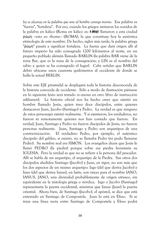  38	
  
ley se alcanza en la palabra que une al hombre consigo mismo. Esa palabra es
"fuerza", "fortaleza". Por eso, cuando los griegos imitaron los sonidos de
la palabra en kálico (Roma en kálico es: r ma) llamaron a esta ciudad
ῤώμη –esto es: rhome– (ROMA), la que constituye hoy la auténtica
etimología de este nombre. De hecho, siglos más tarde, la palabra griega
"ῤώμη" pasará a significar fortaleza. La fuerza que dará origen allí al
futuro imperio ha sido consagrada 1200 kilómetros al norte, en un
pequeño poblado alemán llamado BARLIN (la palabra BAR viene de la
runa Bar, que es la runa de la consagración; y LIN es el nombre del
sabio a quien se ha consagrado el lugar). Cabe señalar que BARLIN
debió ubicarse unos cuarenta quilómetros al occidente de donde se
halla la actual BERLIN.
Sobre este EJE piramidal se desplegará toda la historia desconocida de
la historia conocida de occidente. Sólo a modo de ilustración piénsese
en lo siguiente (esto será tratado in extenso en otro libro de instrucción
arkhanen). La historia oficial nos ha hecho creer que existió un
hombre llamado Jesús, quien tuvo doce discípulos, entre quienes
destacaron Juan, Jacobo (Santiago) y Pedro. La verdad es que ninguno
de estos personajes existió realmente. Y si existieron, los verdaderos, no
fueron ni remotamente quienes nos han contado que fueron. En
verdad, Juan, Santiago y Pedro no fueron discípulos de Jesús, no fueron
personas realmente. Juan, Santiago y Pedro son arquetipos de una
contra-iniciación. El verdadero Pedro, por ejemplo, el auténtico
discípulo del galileo, si existió, no se llamaba Pedro (ni pudo llamarse
Pedro). Su nombre real era SIMÓN. Los evangelios dicen que Jesús le
llamó PEDRO (la piedra) porque sobre esa piedra levantaría su
IGLESIA. Pero la verdad es que no se refiere a la persona del pescador.
Allí se habla de un arquetipo, el arquetipo de la Piedra. Sus otros dos
discípulos aludidos Santiago (Jacobo) y Juan, en rigor, no son más que
los dos aspectos de un mismo arquetipo: Iago (del que deriva Jacobo) e
Iano (del que deriva Ianus), en latín, son raíces para el nombre IANO,
IANUS, JANO, una divinidad probablemente de origen etrusco, sin
equivalente en la mitología griega o nórdica. Iago o Jacobo (Santiago)
representaría la puerta occidental, mientras que Ianus (Juan) la puerta
oriental. Ahora bien, de Santiago (Jacobo), el apóstol, se dice que está
enterrado en Santiago de Compostela. Juan lo está en Éfeso. Si se
traza una línea recta entre Santiago de Compostela y Éfeso podrá
 