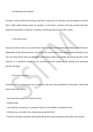 • The behaviour of customers.
Customers may be patient and willing to wait (for a long time). Or customers may be impatient and leave
after a while without being served. For example, in call-centers, customers will hang up when they have
waited too long before an operator is available, and they possibly try again after a while.
• The service times.
Usually the service times are assumed to be iid (independent and identically distributed), and that they are
independent of the interarrival times. For example, the service times can be exponentially distributed. It can
also occur that service times are dependent of the queue length. For example, the processing rates of the
machines in a production system can be increased once the number of jobs waiting to be processed
becomes too large.
• The service discipline.
Customers can be served one by one or in batches. We have many possibilities for the order in which they
enter service. We mention:
-- First come first served, i.e. in order of arrival;
-- Random order;
-- Last come first served (e.g. in a computer stack or a shunt buffer in a production line);
-- Priorities (e.g. rush orders first, shortest processing time first);
-- Processor sharing (in computers that equally divide their processing power overall jobs in the system).
 