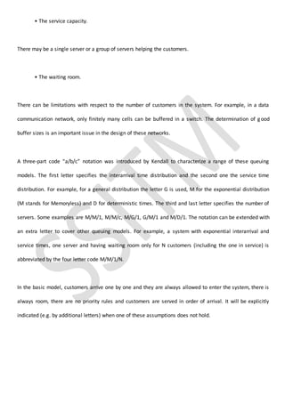 • The service capacity.
There may be a single server or a group of servers helping the customers.
• The waiting room.
There can be limitations with respect to the number of customers in the system. For example, in a data
communication network, only finitely many cells can be buffered in a switch. The determination of good
buffer sizes is an important issue in the design of these networks.
A three-part code “a/b/c” notation was introduced by Kendall to characterize a range of these queuing
models. The first letter specifies the interarrival time distribution and the second one the service time
distribution. For example, for a general distribution the letter G is used, M for the exponential distribution
(M stands for Memoryless) and D for deterministic times. The third and last letter specifies the number of
servers. Some examples are M/M/1, M/M/c, M/G/1, G/M/1 and M/D/1. The notation can be extended with
an extra letter to cover other queuing models. For example, a system with exponential interarrival and
service times, one server and having waiting room only for N customers (including the one in service) is
abbreviated by the four letter code M/M/1/N.
In the basic model, customers arrive one by one and they are always allowed to enter the system, there is
always room, there are no priority rules and customers are served in order of arrival. It will be explicitly
indicated (e.g. by additional letters) when one of these assumptions does not hold.
 