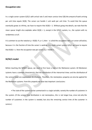Occupation rate:
In a single-server system G/G/1 with arrival rate λ and mean service time E(B) the amount of work arriving
per unit time equals λE(B). The server can handle 1 unit work per unit time. To avoid that the queue
eventually grows to infinity, we have to require that λE(B) < 1. Without going into details, we note that the
mean queue length also explodes when λE(B) = 1, except in the D/D/1 system, i.e., the system with no
randomness at all.
It is common to use the notation ρ = λE(B). If ρ < 1, then is called the occupation rate ρ or server utilization,
because it is the fraction of time the server is working. In a multi-server system G/G/c we have to require
that λE(B) < c. Here the occupation rate per server is ρ = λE(B)=c.
M/M/1 model
Before touching the M/M/1 queue, we need to first have a look at the Markovian system. All Markovian
systems have a common characteristic that the distribution of the interarrival times and the distribution of
the service times are exponential distributions. Therefore, the memoryless property can also be applied for
the Markovian systems. From this property we have two important conclusions:
• The state of the systemcan be summarized in a single variable, namely the number of customers in
the system. (If the service time distribution is not memoryless, this is not longer true, since not only the
number of customers in the system is needed, but also the remaining service time of the customer in
service.)
 