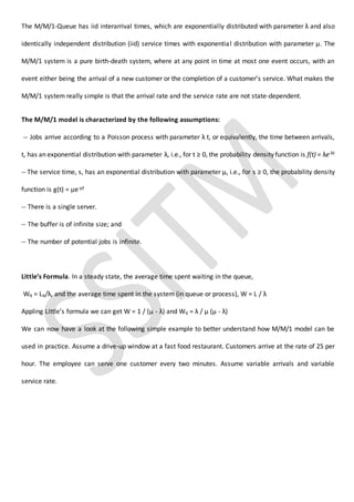 The M/M/1-Queue has iid interarrival times, which are exponentially distributed with parameter λ and also
identically independent distribution (iid) service times with exponential distribution with parameter µ. The
M/M/1 system is a pure birth-death system, where at any point in time at most one event occurs, with an
event either being the arrival of a new customer or the completion of a customer’s service. What makes the
M/M/1 system really simple is that the arrival rate and the service rate are not state-dependent.
The M/M/1 model is characterized by the following assumptions:
-- Jobs arrive according to a Poisson process with parameter λ t, or equivalently, the time between arrivals,
t, has an exponential distribution with parameter λ, i.e., for t ≥ 0, the probability density function is f(t) = λe-λt
-- The service time, s, has an exponential distribution with parameter µ, i.e., for s ≥ 0, the probability density
function is g(t) = µe-µt
-- There is a single server.
-- The buffer is of infinite size; and
-- The number of potential jobs is infinite.
Little’s Formula. In a steady state, the average time spent waiting in the queue,
Wq = Lq/λ, and the average time spent in the system (in queue or process), W = L / λ
Appling Little’s formula we can get W = 1 / (µ - λ) and Wq = λ / µ (µ - λ)
We can now have a look at the following simple example to better understand how M/M/1 model can be
used in practice. Assume a drive-up window at a fast food restaurant. Customers arrive at the rate of 25 per
hour. The employee can serve one customer every two minutes. Assume variable arrivals and variable
service rate.
 