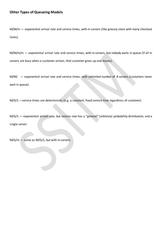 Other Types of Queueing Models
M/M/m — exponential arrival rate and service times, with m servers (like grocery store with many checkout
lanes).
M/M/m/m — exponential arrival rate and service times, with m servers, but nobody waits in queue (if all m
servers are busy when a customer arrives, that customer gives up and leaves).
M/M/ — exponential arrival rate and service times, with unlimited number of 8 servers (customers never
wait in queue).
M/D/1 —service times are deterministic (e.g. a constant, fixed service time regardless of customer).
M/G/1 — exponential arrival rate, but service rate has a “general” (arbitrary) probability distribution, and a
single server.
M/G/m — same as M/G/1, but with m servers.
 