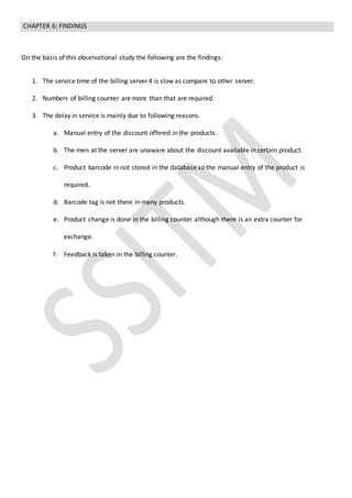 CHAPTER 6: FINDINGS
On the basis of this observational study the following are the findings:
1. The service time of the billing server 4 is slow as compare to other server.
2. Numbers of billing counter are more than that are required.
3. The delay in service is mainly due to following reasons.
a. Manual entry of the discount offered in the products.
b. The men at the server are unaware about the discount available in certain product.
c. Product barcode in not stored in the database so the manual entry of the product is
required.
d. Barcode tag is not there in many products.
e. Product change is done in the billing counter although there is an extra counter for
exchange.
f. Feedback is taken in the billing counter.
 