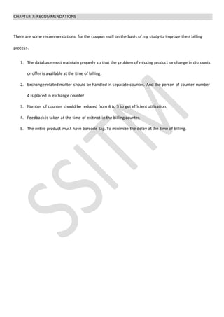 CHAPTER 7: RECOMMENDATIONS
There are some recommendations for the coupon mall on the basis of my study to improve their billing
process.
1. The database must maintain properly so that the problem of missing product or change in discounts
or offer is available at the time of billing.
2. Exchange related matter should be handled in separate counter. And the person of counter number
4 is placed in exchange counter
3. Number of counter should be reduced from 4 to 3 to get efficient utilization.
4. Feedback is taken at the time of exit not in the billing counter.
5. The entire product must have barcode tag. To minimize the delay at the time of billing.
 