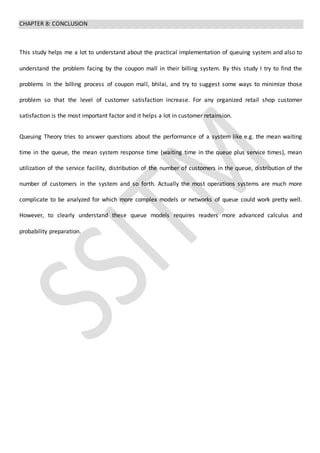 CHAPTER 8: CONCLUSION
This study helps me a lot to understand about the practical implementation of queuing system and also to
understand the problem facing by the coupon mall in their billing system. By this study I try to find the
problems in the billing process of coupon mall, bhilai, and try to suggest some ways to minimize those
problem so that the level of customer satisfaction increase. For any organized retail shop customer
satisfaction is the most important factor and it helps a lot in customer retainsion.
Queuing Theory tries to answer questions about the performance of a system like e.g. the mean waiting
time in the queue, the mean system response time (waiting time in the queue plus service times), mean
utilization of the service facility, distribution of the number of customers in the queue, distribution of the
number of customers in the system and so forth. Actually the most operations systems are much more
complicate to be analyzed for which more complex models or networks of queue could work pretty well.
However, to clearly understand these queue models requires readers more advanced calculus and
probability preparation.
 