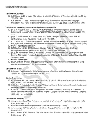 ANNEXURE VI: REFERENCES
Citation from journals:
 G. D. Gopen and J. A. Swan, “The Science of Scientific Writing”, J. of American Scientist, vol. 78, pp.
550–558, 1990.
 C. H. Lee and Y. K. Lee, “An Adaptive Digital Image Watermarking Technique for Copyright
Protection,” IEEE Trans. on Consumer Electronics, Vol. 45, No. 4, pp. 1005-1015, November 1999.
Citation from proceedings of conferences/Seminars/Workshops:
 [A] C. K. Yang, D. C. Wu, C. S. Huang, “A study of Robust Watermarking Using Block Based and
Determinant Concept,” Proceedings of 2001 IPPR Conf. On CVGIP, Ken-Ding, Taiwan, pp.201-209,
2001
 [D] R. G. van Schyndel, A. Z. Tirkel, and C. F. Osborne, “A digital watermark,” Proc. IEEE Int.
Conference on Image Processing, vol. 2, pp. 86- 90, 1994.
 [F] D. Smith (Ed.), "Information Overload," Second International Workshop, IH'98, Portland, Oregon,
USA, April 1998, Proceedings. Lecture Notes in Computer Science, vol. 1525, Springer-Verlag (1998)
 Citation from Technical report:
 [AA] Caulkin, S. (Ed.). (1990). Drucker, Ohmae, Porter & Peters. Management briefings.
(Management Guides. Special report No.1202). London: The Economist.
 [BC] I. M. Boier Martin and D. C. Marinescu, Graphics for Macromolecular Crystallography and
Electron Microscopy, Technical Report, Department of Computer Sciences, Purdue University, CSD
TR-96-009, 1996.
 Citation from Patent:
 [DD] A. Sibbald, “Method and Apparatus for Fingerprint Characterization and Recognition using
Auto-correlation Pattern”, U S Patent 5633947, 1994.
Citation from Thesis:
 D. Kundur, “Mulitresolution Digital Watermarking: Algorithms and Implications for Multimedia
Signals,” Ph.D. Thesis, University of Toronto, 1999.
Citation from Books:
 D. Thompson, ed., The Concise Oxford Dictionary of Current English. Oxford, UK: Oxford University
Press, 9th ed., 1995, ISBN No.: 0987654.
 D. Lindsay, A Guide to Scientific Writing, Melbourne, Chapter 2, Australia: Addison Wesley Longman
Australia, 2nd ed., 1997, ISBN No.: 12345678.
 H. White. “Economic Prediction using Neural Networks: The case of IBM Daily Stock Returns”. In
Neural Networks in Finance and Investing, chapter18, pages 315–328. Probus Publishing Company,
1993, ISBN No.: 987789987.
Citation from Website:
 Anonymous, unZign, “Tool for Evaluating a Variety of Watermarks”, http://altern.org/watermark/,
(23rd September 1997)
 Publication of the University of Geneva (on digital watermarking): <http://
 cuiwww.unige.ch/˜vision/Publications/watermarking_publications.html> (Browsing Date: 4th
January 2006)
 ADEC (1999). ADEC Distance Education Consortium. [On-line]. Available: http://www.adec.edu/
[2000, January 17].
 