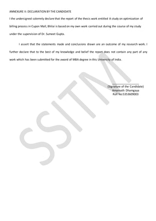ANNEXURE II: DECLARATION BY THE CANDIDATE
I the undersigned solemnly declare that the report of the thesis work entitled A study on optimization of
billing process in Cupon Mall, Bhilai is based on my own work carried out during the course of my study
under the supervision of Dr. Sumeet Gupta.
I assert that the statements made and conclusions drawn are an outcome of my research work. I
further declare that to the best of my knowledge and belief the report does not contain any part of any
work which has been submitted for the award of MBA degree in this University of India.
_________________
(Signature of the Candidate)
Amarnath Dhamgaya
Roll No:5353609003
 