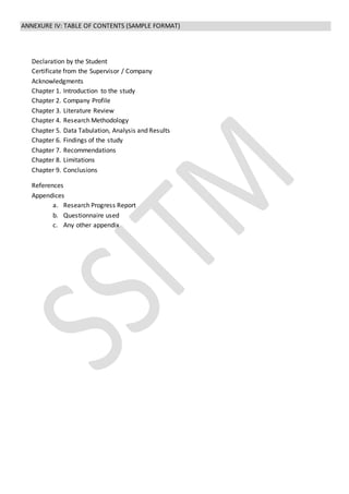ANNEXURE IV: TABLE OF CONTENTS (SAMPLE FORMAT)
Declaration by the Student
Certificate from the Supervisor / Company
Acknowledgments
Chapter 1. Introduction to the study
Chapter 2. Company Profile
Chapter 3. Literature Review
Chapter 4. Research Methodology
Chapter 5. Data Tabulation, Analysis and Results
Chapter 6. Findings of the study
Chapter 7. Recommendations
Chapter 8. Limitations
Chapter 9. Conclusions
References
Appendices
a. Research Progress Report
b. Questionnaire used
c. Any other appendix
 