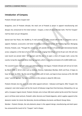 CHAPTER 2: COMPANY PROFILE
Introduction of Company
Prateek Lifestyle opens Coupon mall-
Bangalore, June 27 Prateek Lifestyle, the retail arm of Prateek (a player in apparel manufacturing and
design), has announced its first retail venture – Coupon, a chain of value lifestyle malls. The first ‘Coupon’
mall has been set up in Bangalore.
Spread over four floors, the 50,000-sq. ft mall promises to offer around 140 brands in categories such as
apparel, footwear, accessories and home furnishing at discounted prices. Mr Pradeep Agarwal, Managing
Director, Prateek, said, “Through this venture we will provide the best of national and international brands
across categories at the best of prices with discounts ranging from 30 per cent to 55 per cent. We will also
soon launch our private label.” Mr Agarwal said the plan is to open a chain of Coupon malls across the
country to tap the organised value retailing segment, which is currently estimated at Rs 6,000-8,000 crore.
The second Coupon mall will come up in Ahmedabad by mid-August. Prateek Lifestyle will roll out 12 malls
by March 2008 in 10-12 cities such as Kolkata, Chennai, Hyderabad, Mumbai, Delhi and Pune. It hopes to
have 50 malls by 2010. “By the end of March 2008, with 12 malls, we hope to have revenues of Rs 250-300
crore,” said Mr Agarwal. The total investment in this venture is about Rs 500 crore.
Prateek Lifestyle also has plans to enter other apparel verticals – kidswear and lingerie. After ‘Coupon’, the
company’s next retail project will be the launch of kidswear range Kanz from Germany, followed by a tie-up
with a European lingerie brand. Prateek Lifestyle aims to have 100 retail outlets by the end of this financial
year in all three retail verticals. Prateek’s other divisions are Prateek Apparels, which supplies apparel to the
domestic market for clients like Westside, Arvind and Madura Garments and Munch Design Worx.
Mumbai : Prateek Lifestyle, the only domestic player in the apparel design, manufacturing and retail space
has announced the launch of its ''Coupon'' mall in Raipur.
 