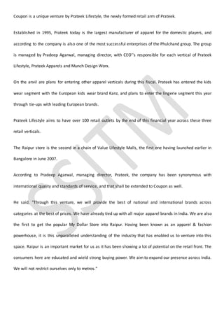 Coupon is a unique venture by Prateek Lifestyle, the newly formed retail arm of Prateek.
Established in 1995, Prateek today is the largest manufacturer of apparel for the domestic players, and
according to the company is also one of the most successful enterprises of the Phulchand group. The group
is managed by Pradeep Agarwal, managing director, with CEO''s responsible for each vertical of Prateek
Lifestyle, Prateek Apparels and Munch Design Worx.
On the anvil are plans for entering other apparel verticals during this fiscal. Prateek has entered the kids
wear segment with the European kids wear brand Kanz, and plans to enter the lingerie segment this year
through tie-ups with leading European brands.
Prateek Lifestyle aims to have over 100 retail outlets by the end of this financial year across these three
retail verticals.
The Raipur store is the second in a chain of Value Lifestyle Malls, the first one having launched earlier in
Bangalore in June 2007.
According to Pradeep Agarwal, managing director, Prateek, the company has been synonymous with
international quality and standards of service, and that shall be extended to Coupon as well.
He said, "Through this venture, we will provide the best of national and international brands across
categories at the best of prices. We have already tied up with all major apparel brands in India. We are also
the first to get the popular My Dollar Store into Raipur. Having been known as an apparel & fashion
powerhouse, it is this unparalleled understanding of the industry that has enabled us to venture into this
space. Raipur is an important market for us as it has been showing a lot of potential on the retail front. The
consumers here are educated and wield strong buying power. We aim to expand our presence across India.
We will not restrict ourselves only to metros."
 