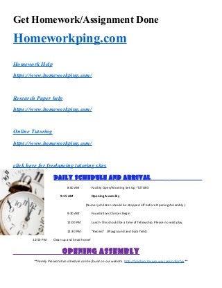 Get Homework/Assignment Done
Homeworkping.com
Homework Help
https://www.homeworkping.com/
Research Paper help
https://www.homeworkping.com/
Online Tutoring
https://www.homeworkping.com/
click here for freelancing tutoring sites
Daily Schedule and Arrival .
8:00 AM Facility Open/Morning Set Up -TUTORS
9:15 AM Opening Assembly
(Nursery children should be dropped off before Opening Assembly.)
9:30 AM Foundations Classes Begin
12:00 PM Lunch- this should be a time of fellowship. Please no wild play.
12:30 PM “Recess” (Playground and back field)
12:55 PM Clean up and head home!
Opening Assembly
**Family Presentation schedule can be found on our website http://fairfaxcctrivium.wix.com/ccfairfax**
 