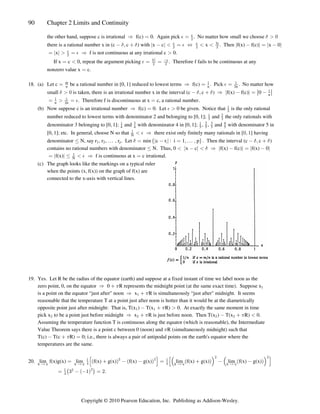 90 Chapter 2 Limits and Continuity
the other hand, suppose c is irrational f(c) 0. Again pick . No matter how small we choose
Ê œ œ  !
% $
c
#
there is a rational number x in (c c ) with x c x . Then f(x) f(c) x 0
 ß    œ Í    œ 
$ $ %
k k k k k k
c c 3c
# # #
x f is not continuous at any irrational c 0.
œ  œ Ê 
k k c
# %
If x c 0, repeat the argument picking . Therefore f fails to be continuous at any
œ  œ œ
% k k
c c
# #

nonzero value x c.
œ
18. (a) Let c be a rational number in [0 1] reduced to lowest terms f(c) . Pick . No matter how
œ ß Ê œ œ
m
n n n
 
#
%
small is taken, there is an irrational number x in the interval (c c ) f(x) f(c) 0
$ $ $
 !  ß  Ê  œ 
k k ¸ ¸

n
. Therefore f is discontinuous at x c, a rational number.
œ  œ œ
 
#
n n %
(b) Now suppose c is an irrational number f(c) 0. Let 0 be given. Notice that is the only rational
Ê œ 
% 
#
number reduced to lowest terms with denominator 2 and belonging to [0 1]; and the only rationals with
ß 
3 3
2
denominator 3 belonging to [0 1]; and with denominator 4 in [0 1]; , , and with denominator 5 in
ß ß
 
4 4 5 5 5 5
3 2 3 4
[0 1]; etc. In general, choose N so that there exist only finitely many rationals in [ ] having
ß  Ê !ß 

N %
denominator N, say r , r , , r . Let min c r : i 1 p . Then the interval (c c )
Ÿ á œ  œ ß á ß  ß 
 # p i
$ $ $
e f
k k
contains no rational numbers with denominator N. Thus, 0 x c f(x) f(c) f(x) 0
Ÿ    Ê  œ 
k k k k k k
$
f(x) f is continuous at x c irrational.
œ Ÿ  Ê œ
k k 
N %
(c) The graph looks like the markings on a typical ruler
when the points (x f(x)) on the graph of f(x) are
ß
connected to the x-axis with vertical lines.
19. Yes. Let R be the radius of the equator (earth) and suppose at a fixed instant of time we label noon as the
zero point, 0, on the equator 0 R represents the midnight point (at the same exact time). Suppose x
Ê  1 
is a point on the equator “just after noon x R is simultaneously “just after midnight. It seems
Ê 
 1
reasonable that the temperature T at a point just after noon is hotter than it would be at the diametrically
opposite point just after midnight: That is, T(x ) T(x R) 0. At exactly the same moment in time
 
  
1
pick x to be a point just before midnight x R is just before noon. Then T(x ) T(x R) 0.
# # # #
Ê    
1 1
Assuming the temperature function T is continuous along the equator (which is reasonable), the Intermediate
Value Theorem says there is a point c between 0 (noon) and R (simultaneously midnight) such that
1
T(c) T(c R) 0; i.e., there is always a pair of antipodal points on the earth's equator where the
  œ
1
temperatures are the same.
20. lim f(x)g(x) lim f(x) g(x) f(x) g(x) lim f(x) g(x) lim f(x) g(x)
x c x c x c x c
Ä Ä Ä Ä
œ    œ   
 
% %
# #
# #
’ “ ’ “
a b a b a b a b
Š ‹ Š ‹
.
œ $   œ #

%
# #
ˆ ‰
a b
Copyright © 2010 Pearson Education, Inc. Publishing as Addison-Wesley.
 