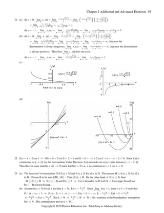 Chapter 2 Additional and Advanced Exercises 91
21. (a) At x 0: lim r (a) lim lim
œ œ œ
a a a
Ä ! Ä ! Ä !

        
  
È È È
È
1 a 1 a 1 a
a a 1 a
Š ‹ Š ‹
lim
œ œ œ
a Ä !
1 ( a)
a 1 a 1 0
1
  
     
 
#
ˆ ‰
È È
At x 1: lim r (a) lim lim 1
œ  œ œ œ œ
a a a 1
Ä  Ä  Ä 
b b

 
     
 
 
1 (1 a)
a 1 1 a a 1 a
a
0
ˆ ‰ ˆ ‰
È È È
(b) At x 0: lim r (a) lim lim
œ œ œ
a a a
Ä ! Ä ! Ä !
c c c

        
  
È È È
È
1 a 1 a 1 a
a a 1 a
Š ‹ Š ‹
lim lim lim (because the
œ œ œ œ _
a a a
Ä ! Ä ! Ä !
c c c
1 ( a)
a 1 a a 1 1 a 1 a
a
  
        
 
ˆ ‰ ˆ ‰
È È È
denominator is always negative); lim r (a) lim (because the denominator
a a
Ä ! Ä !
b b


  
œ œ _
È1 a
is always positive). Therefore, lim r (a) does not exist.
a Ä !

At x 1: lim r (a) lim lim 1
œ  œ œ œ
a a a 1
Ä  Ä  Ä 
b b b

   
  
1 1 a
a 1 a
È
È
(c)
(d)
22. f(x) x 2 cos x f(0) 0 2 cos 0 2 0 and f( ) 2 cos ( ) 0. Since f(x) is
œ  Ê œ  œ   œ    œ   # 
1 1 1 1
continuous on [ ], by the Intermediate Value Theorem, f(x) must take on every value between [ ].
 ß !   #ß #
1 1
Thus there is some number c in [ ] such that f(c) 0; i.e., c is a solution to x 2 cos x 0.
 ß ! œ  œ
1
23. (a) The function f is bounded on D if f(x) M and f(x) N for all x in D. This means M f(x) N for all x
  Ÿ Ÿ Ÿ
in D. Choose B to be max M N . Then f(x) B. On the other hand, if f(x) B, then
e f k k k k
k k k k
ß Ÿ Ÿ
B f(x) B f(x) B and f(x) B f(x) is bounded on D with N B an upper bound and
 Ÿ Ÿ Ê    Ÿ Ê œ
M B a lower bound.
œ 
(b) Assume f(x) N for all x and that L N. Let . Since lim f(x) L there is a such that
Ÿ  œ œ  !
% $
L N

# x x
Ä !
0 x x f(x) L L f(x) L L f(x) L
   Ê   Í     Í    
k k k k
!
 
# #
$ % % % L N L N
f(x) . But L N N N f(x) contrary to the boundedness assumption
Í    Ê  Ê 
L N 3L N L N
  
# # #
f(x) N. This contradiction proves L N.
Ÿ Ÿ
Copyright © 2010 Pearson Education, Inc. Publishing as Addison-Wesley.
 