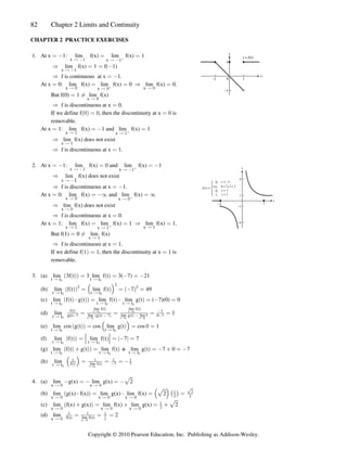 82 Chapter 2 Limits and Continuity
CHAPTER 2 PRACTICE EXERCISES
1. At x 1: lim f(x) lim f(x) 1
œ  œ œ
x x
Ä  Ä 
c b
lim f(x) 1 f( 1)
Ê œ œ 
x 1
Ä 
f is continuous at x 1.
Ê œ 
At x 0: lim f(x) lim f(x) 0 lim f(x) 0.
œ œ œ Ê œ
x x
x
Ä ! Ä !
Ä !
c b
But f(0) 1 lim f(x)
œ Á
x Ä !
f is discontinuous at x 0.
Ê œ
If we define f , then the discontinuity at x is
a b
! œ ! œ !
removable.
At x 1: lim f(x) 1 and lim f(x) 1
œ œ  œ
x x
Ä  Ä 
c
lim f(x) does not exist
Ê
x 1
Ä
f is discontinuous at x 1.
Ê œ
2. At x 1: lim f(x) 0 and lim f(x) 1
œ  œ œ 
x x
Ä  Ä 

lim f(x) does not exist
Ê

x Ä 
f is discontinuous at x 1.
Ê œ 
At x 0: lim f(x) and lim f(x)
œ œ _ œ _
x x
Ä ! Ä !

lim f(x) does not exist
Ê
x Ä !
f is discontinuous at x 0.
Ê œ
At x 1: lim f(x) lim f(x) 1 lim f(x) 1.
œ œ œ Ê œ
x x x 1
Ä  Ä  Ä

But f(1) 0 lim f(x)
œ Á
x 1
Ä
f is discontinuous at x 1.
Ê œ
If we define f , then the discontinuity at x is
a b
 œ  œ 
removable.
3. (a) lim 3f t 3 lim f t 3( 7) 21
t t t t
Ä Ä
! !
a b a b
a b œ œ  œ 
(b) lim f t lim f t 49
t t t t
Ä Ä
! !
a b a b a b
a b Š ‹
# #
#
œ œ ( œ
(c) lim f t g t lim f t lim g t ( 7)(0) 0
t t t t t t
Ä Ä Ä
! ! !
a b a b a b
a b a b
† †
œ œ  œ
(d) lim 1
t t
Ä !
Ä Ä
Ä Ä Ä
f t
g(t) 7 lim g t 7 lim g t lim7 0 7
lim f t lim f t
7
a b a b a b
a b a b
a b
   

œ œ œ œ
t t t t
t t t t t t
! !
! ! !
(e) lim cos g t cos lim g t cos 1
t t t t
Ä Ä
! !
a b a b
a b Š ‹
œ œ ! œ
(f) lim f t lim f t 7 7
t t t t
Ä Ä
! !
k k a b k k
a b ¹ ¹
œ œ  œ
(g) lim f t g t lim f t lim g t 7 0 7
t t t t t t
Ä Ä Ä
! ! !
a b a b a b
a b a b
 œ œ   œ 

(h) lim
t t
Ä ! Ä
Š ‹
  

f t lim f t 7 7
1
a b a b
œ œ œ 
t t!
4. (a) lim g(x) lim g(x) 2
x x
Ä ! Ä !
 œ  œ È
(b) lim g(x) f(x) lim g(x) lim f(x) 2
x x x
Ä ! Ä ! Ä !
a b Š ‹
È ˆ ‰
† †
œ œ œ

# #
È2
(c) lim f(x) g(x) lim f(x) lim g(x) 2
x x x
Ä ! Ä ! Ä !
a b È
 œ  œ 

#
(d) lim 2
x Ä !
  
f(x) lim f(x)
œ œ œ
xÄ!

#
Copyright © 2010 Pearson Education, Inc. Publishing as Addison-Wesley.
 