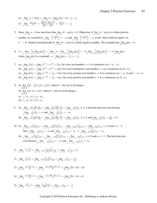 Chapter 2 Practice Exercises 83
(e) lim x f(x) lim x lim f(x) 0
x x x
Ä ! Ä ! Ä !
a b
 œ  œ  œ
 
# #
(f) lim
x Ä !
f(x) cos x
x 1 lim x lim 1 0 1
lim f(x) lim cos x (1)
† †
   #

œ œ œ 
x x
x x
Ä! Ä!
Ä! Ä!
ˆ ‰

#
5. Since lim x 0 we must have that lim (4 g(x)) 0. Otherwise, if lim ( g(x)) is a finite positive
x x x
Ä ! Ä ! Ä !
œ  œ % 
number, we would have lim and lim so the limit could not equal 1 as
x x
Ä ! Ä !
c b
’ “ ’ “
4 g(x) 4 g(x)
x x
 
œ _ œ _
x 0. Similar reasoning holds if lim (4 g(x)) is a finite negative number. We conclude that lim g(x) 4.
Ä  œ
x x
Ä ! Ä !
6. 2 lim x lim g(x) lim x lim lim g(x) 4 lim lim g(x) 4 lim g(x)
œ œ œ  œ 
x x x x
x x x x
Ä % Ä % Ä % Ä %
Ä ! Ä ! Ä ! Ä !
’ “ ’ “ ’ “
†
(since lim g(x) is a constant) lim g(x) .
x x
Ä ! Ä !
Ê œ œ 
2
% #

7. (a) lim f x lim x c f c for every real number c f is continuous on .
x c x c
Ä Ä
a b a b a b
œ œ œ Ê _ß _
Î$ Î$
(b) lim g x lim x c g c for every nonnegative real number c g is continuous on .
x c x c
Ä Ä
a b a b
œ œ œ Ê Ò!ß _Ñ
$Î% $Î%
(c) lim h x lim x h c for every nonzero real number c h is continuous on and .
x c x c
Ä Ä
a b a b a b a b
œ œ œ Ê _ß ! _ß _
#Î$ 
c#Î$
(d) lim k x lim x k c for every positive real number c k is continuous on
x c x c
Ä Ä
a b a b a b
œ œ œ Ê !ß _
Î' 
cÎ'
8. (a) n n , where I the set of all integers.
n I
-
−
 ß  œ
ˆ ‰
ˆ ‰ ˆ ‰
 
# #
1 1
(b) n n 1 , where I the set of all integers.
n I
-
−
ß  œ
a b
a b
1 1
(c) a b a b
_ß  ß _
1 1
(d) a b a b
_ß !  !ß _
9. (a) lim lim lim , x 2; the limit does not exist because
x x x
Ä ! Ä ! Ä !
x 4x 4 x 2
x 5x 14x x(x 7)(x 2) x(x 7)
(x 2)(x 2)
#
$ #
  
    
 
œ œ Á
lim and lim
x x
Ä ! Ä !
c b
x 2 x 2
x(x 7) x(x 7)
 
 
œ _ œ _
(b) lim lim lim , x 2, and lim 0
x x x x
Ä # Ä # Ä # Ä #
x 4x 4 x 2 x 2 0
x 5x 14x x(x 7)(x ) x(x 7) x(x 7) 2(9)
(x 2)(x 2)
#
$ #
   
    #  
 
œ œ Á œ œ
10. (a) lim lim lim lim , x 0 and x 1.
x x x x 0
Ä ! Ä ! Ä ! Ä
x x x 1
x 2x x
x(x 1)
x x 2x 1 x (x 1)(x 1) x (x 1)
#
 % $ $ # # #
  
 

    
œ œ œ Á Á 
a b
Now lim and lim lim .
x x
x
Ä ! Ä !
Ä !
c b
1 1 x x
x (x 1) x (x 1) x 2x x
# #
#
 % $
 

 
œ _ œ _ Ê œ _
(b) lim lim lim , x 0 and x 1. The limit does not
x x x
Ä  Ä  Ä 
x x 1
x 2x x
x(x 1)
x x 2x 1 x (x 1)
#
 % $ $ # #

 

  
œ œ Á Á 
a b
exist because lim and lim .
x x
Ä  Ä 
c b
 
 
x (x 1) x (x 1)
# #
œ _ œ _
11. lim lim lim
x 1 x 1 x 1
Ä Ä Ä
1 x x
1 x 1 x 1 x 1 x
  
 #
  
 
È È
ˆ ‰ ˆ ‰
È È È
œ œ œ
12. lim lim lim
x a x a x a
Ä Ä Ä
x a
x a
x a
x a x a x a a
# #
% %
# #
# # # # # # #
  


   #
œ œ œ
a b
a b a b
13. lim lim lim (2x h) 2x
h h h
Ä ! Ä ! Ä !
(x h) x
h h
x 2hx h x
    
# # # # #
œ œ  œ
a b
14. lim lim lim (2x h) h
x x x
Ä ! Ä ! Ä !
(x h) x
h h
x 2hx h x
    
# # # # #
œ œ  œ
a b
15. lim lim lim
x x x
Ä ! Ä ! Ä !
 
# #
x   
#   #
 
x 2x( x) 4 x 4
2 (2 x)
œ œ œ 
Copyright © 2010 Pearson Education, Inc. Publishing as Addison-Wesley.
 
