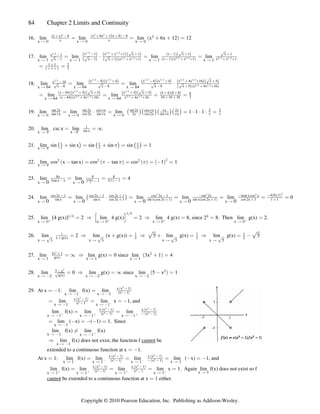 84 Chapter 2 Limits and Continuity
16. lim lim lim x 6x 12 12
x x x
Ä ! Ä ! Ä !
( x) 8
x x
x 6x 12x 8 8
#       #
$ $ #
œ œ   œ
a b
a b
17. lim lim lim lim
x 1 x 1 x 1 x
Ä Ä Ä
x 1
x 1 x 1 x 1 x x 1
x 1 x x 1 x 1 x 1 x 1
x 1 x x 1
1 3 1 3 2 3 1 3
2 3 1 3 2 3 1 3
Î Î Î Î
Î Î Î Î

    
     
  
È È È
ˆ ‰ ˆ ‰ˆ ‰ ˆ ‰
ˆ ‰ ˆ ‰
È È
a b
a b
a ba b
œ † œ œ
Ä 1
Èx 1
x x 1

 
2 3 1 3
Î Î
œ œ
1 1 2
1 1 1 3

 
18. lim lim lim
x 64 x 64 x 64
Ä Ä Ä
x 16
x 8 x 8 x 8 x x 4x 16
x 4 x 4 x 4 x 4 x 4x 16 x
2 3 1 3 1 3 1 3 1 3 2 3 1 3
2 3 1 3
Î Î Î Î Î Î Î
Î Î

    )  
       )
È È È È
ˆ ‰ˆ ‰ ˆ ‰ˆ ‰ ˆ ‰ˆ ‰
È
ˆ ‰a b
œ œ †
lim lim
œ œ œ œ
x 64 x 64
Ä Ä
a bˆ ‰ˆ ‰ ˆ ‰ˆ ‰
È È
a ba b
a ba b
x 64 x 4 x x 4 x
x 64 x 4x 16 x 4x 16
4 4 8 8
16 16 16 3
8
   )   )
    
 
 
1 3 1 3
2 3 1 3 2 3 1 3
Î Î
Î Î Î Î
19. lim lim lim 1 1 1
x x x
Ä ! Ä ! Ä !
tan 2x sin 2x cos x sin 2x cos x x 2x 2 2
tan x cos 2x sin x 2x cos 2x sin x x
1 1 1 1 1 1
1 1 1
œ † œ œ † † † œ
ˆ ‰ˆ ‰ˆ ‰ˆ ‰
20. lim csc x lim
x x
Ä 
1 1
c c
œ œ _
1
sin x
21. lim sin sin x sin sin sin 1
x Ä 1
1
ˆ ‰ ˆ ‰ ˆ ‰
x
2 2 2
 œ  œ œ
1 1
22. lim cos x tan x cos tan cos 1 1
x Ä 1
1 1 1
2 2 2 2
a b a b a b a b
 œ  œ œ  œ
23. lim lim 4
0 0
x x
Ä Ä
8x 8 8
3sin x x 3 1 1
3 1
 

œ œ œ
sin x
x
a b
24. lim lim lim lim lim
0 0 0 0 0
x x x x x
Ä Ä Ä Ä Ä
cos 2x 1 cos 2x 1 cos 2x 1 cos 2x 1 sin 2x
sin x sin x cos 2x 1 sin x cos 2x 1 sin x cos 2x 1
    
  
œ † œ œ œ
ˆ ‰
2 2
a b a b

 

4sin x cos x
cos 2x 1 1 1
4 0 1
2 2
œ œ
a ba b
0
25. lim [4 g(x)] 2 lim 4 g(x) 2 lim 4 g(x) 8, since 2 8. Then lim g(x) 2.
x x x x
Ä ! Ä ! Ä ! Ä !
b b b b
Î$ $
Î$
œ Ê œ Ê œ œ œ
’ “
26. lim 2 lim (x g(x)) 5 lim g(x) lim g(x) 5
x x x 5 x 5
Ä  Ä  Ä Ä
È È È È
   
 # # #
x g(x) œ Ê  œ Ê  œ Ê œ 
È È
27. lim lim g(x) 0 since lim 3x 1 4
x 1 x 1 x 1
Ä Ä Ä
3x 1
g(x)
#
 #
œ _ Ê œ  œ
a b
28. lim 0 lim g(x) since lim 5 x 1
x x x
Ä # Ä # Ä #
5 x
g(x)
 #
#
È œ Ê œ _  œ
a b
29. At x 1: lim f(x) lim
œ  œ
x x
Ä  Ä 
c c
x x 1
x 1
a b
k k
#
#


lim lim x 1, and
œ œ œ 
x x
Ä  Ä 
c c
x x 1
x 1
a b
#
#


lim f(x) lim lim
x x x
Ä  Ä  Ä 
b b b
œ œ
x x 1 x x 1
x 1 x
a b a b
k k a b
# #
# #
 
   
lim ( x) ( 1) 1. Since
œ  œ   œ
x 1
Ä 
lim f(x) lim f(x)
x x
Ä  Ä 
c b
Á
lim f(x) does not exist, the function f be
Ê
x 1
Ä 
cannot
extended to a continuous function at x 1.
œ 
At x 1: lim f(x) lim lim lim ( x) 1, and
œ œ œ œ  œ 
x x x x
Ä  Ä  Ä  Ä 
c c c c
x x 1 x x 1
x 1 x 1
a b a b
k k a b
# #
# #
 
  
lim f(x) lim lim lim x 1. Again lim f(x) does not exist so f
x x x x 1 x 1
Ä  Ä  Ä  Ä Ä
b b b b
œ œ œ œ
x x 1 x x 1
x 1 x
a b a b
k k
# #
# #
 
  
be extended to a continuous function at x 1 either.
cannot œ
Copyright © 2010 Pearson Education, Inc. Publishing as Addison-Wesley.
 