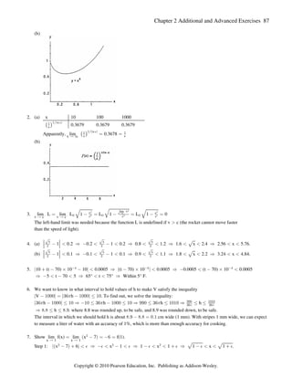 Chapter 2 Additional and Advanced Exercises 87
(b)
2. (a) x 10 100 1000
0.3679 0.3679 0.3679
ˆ ‰
 Î Ñ
x
Ðln x
Apparently, lim 0.3678
x Ä _
ˆ ‰
 
ÎÐ Ñ
x e
ln x
œ œ
(b)
3. lim L lim L L 1 L 1 0
v c v c
Ä Ä
c c
Ä
œ   œ  œ  œ
! ! !
É É
É
v c
c c c
lim v
# #
# #
#
v c
#
The left-hand limit was needed because the function L is undefined if v c (the rocket cannot move faster

than the speed of light).
4. (a) 1 0.2 0.2 1 0.2 0.8 1.2 1.6 x 2.4 2.56 x 5.76.
¹ ¹ È
È È È
x x x
# # #
  Ê     Ê   Ê   Ê  
(b) 1 0.1 0.1 1 0.1 0.9 1.1 1.8 x 2.2 3.24 x 4.84.
¹ ¹ È
È È È
x x x
# # #
  Ê     Ê   Ê   Ê  
5. 10 (t 70) 10 10 0.0005 (t 70) 10 0.0005 0.0005 (t 70) 10 0.0005
k k k k
  ‚   Ê  ‚  Ê    ‚ 
% % %
5 t 70 5 65° t 75° Within 5° F.
Ê     Ê   Ê
6. We want to know in what interval to hold values of h to make V satisfy the inequality
V h . To find out, we solve the inequality:
l  !!!l œ l$'  !!!l Ÿ !
1
h h h h
l$'  !!!l Ÿ ! Ê ! Ÿ $'  !!! Ÿ ! Ê **! Ÿ $' Ÿ !! Ê Ÿ Ÿ
1 1 1 **! !!
$' $'
1 1
h . where 8.8 was rounded up, to be safe, and 8.9 was rounded down, to be safe.
Ê )Þ) Ÿ Ÿ )Þ*
The interval in which we should hold h is about cm wide (1 mm). With stripes 1 mm wide, we can expect
)Þ*  )Þ) œ !Þ
to measure a liter of water with an accuracy of 1%, which is more than enough accuracy for cooking.
7. Show lim f(x) lim x 7 f(1).
x 1 x 1
Ä Ä
œ  œ ' œ
a b
#
Step 1: x 7 6 x 1 1 x 1 1 x 1 .
k k
a b È È
# # #
   Ê     Ê     Ê    
% % % % % % %
Copyright © 2010 Pearson Education, Inc. Publishing as Addison-Wesley.
 