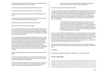 58
suffrage under the same name (Exhibit D). She has not committedanyfelony
or misdemeanor (Exhibits G, G-1, G-2, G-3 andG-4).
Petitioner has advanced the followingreasons for filing the petition:
1. She has beenusing the name Estrella Alfon since her childhood;
2. She has beenenrolled inthe grade school andincollege using the same
name;
3. She has continuouslyusedthe name Estrella S. Alfonsince her infancyand
all her friends andacquaintances knowher bythis name;
4. She has exercisedher right ofsuffrage under the same name.
Section5, Rule 103 of the Rules ofCourt provides:
Upon satisfactoryproofinopen court on the date fixedinthe order that such
order has been publishedas directed and that the allegations of the petition
are true, the court shall if proper andreasonable cause appears for changing
the name ofthe petitioner adjudge that such name be changedin accordance
with the prayer of the petition.
The evidence submittedshows that the change of name from Maria Estrella
Veronica Primitiva Duterte to Estrella Alfonis not proper andreasonable with
respect to the surname. The fact that petitioner has beenusinga different
surname andhasbecome knownwithsuch surname does not constitute
proper andreasonable cause to legallyauthorize and change her surname to
Alfon. The birthcertificate clearlyshows that the father of petitioner is
Filomeno Duterte. Petitioner likewise admitted this fact inher testimony. To
allowpetitioner to change her surname from Duterte to Alfonis equivalent to
allowing her to use her mother's surname. Article 364 of the Civil Code
provides:
Legitimate and legitimatedchildrenshall principallyuse the surname ofthe
father.
If another purpose of the petitioner is to carrythe surname of Alfon because
her uncle who reared her since childhood has the surname "Alfon" thenthe
remedyis not a petition for change of name.
WHEREFORE, the petitioninsofar as the first name is grantedbut deniedwith
respect to the surname. Petitioner is authorized to change her name from
Maria EstrellaVeronica Primitiva Duterte to Estrella Alfon Duterte.
Let copyof this order be furnishedthe Local Civil Registrar of Pasig, Metro
Manila pursuant to Section3, Rule 103 of the Rules ofCourt.
The lower court should have fullygrantedthe petition.
The onlyreason whythe lower court deniedthe petitioner's prayer to change her surname is that
as legitimate childof FilomenoDuterte andEstrella Alfonshe should principallyuse the surname
of her father invokingArt. 364 of the Civil Code. But the word"principally" as usedinthe codal
provisionis not equivalent to "exclusively" sothat there is nolegal obstacle ifa legitimate or
legitimated childshouldchoose to use the surname ofits mother to whichit is equallyentitled.
Moreover, this Court inHawLiongvs. Republic, G.R. No. L-21194. April 29, 1966, 16 SCRA 677,
679, said: têñ.£îhqwâ£
The following maybe considered, amongothers, as proper or reasonable
causes that maywarrant the grant of a petitioner for change of name; (1)
when the name is ridiculous, tainted withdishonor, or is extremelydifficult to
write or pronounce; (2) when the request for change is a consequence of a
change of'status, such as when a natural childis acknowledgedor legitimated;
and (3) whenthe change is necessaryto avoidconfusionTolentino, Civil Code
of the Philippines, 1953 ed., Vol. 1, p. 660).
In the case at bar, it has beenshownthat petitioner has, since childhood, borne the name Estrella
S. Alfon althoughher birth records andbaptismal certificate show otherwise; she was enrolledin
the schoolsfrom the grades upto college under the name EstrellaS. Alfon;all her friends callher
bythis name; she finishedher course inNursing incollege and wasgraduatedandgivena diploma
under this name; andshe exercised the right of suffrage likewise under this name. There is
therefore ample justification to grant fullyher petitionwhichis not whimsical but onthe contrary
is basedon a solid and reasonable ground, i.e. to avoidconfusion.
WHEREFORE, the Order appealedfrom is herebymodifiedinthat, the petitioner is allowed to
change not onlyher first name but alsoher surname so as to be known as ESTRELLA S. ALFON. No
costs.
SO ORDERED.
Barredo (Chairman), Aquino, Concepcion, Jr., and De Castro, JJ., concur.1äwphï1.ñët
Floresca vs. Phillex Mining
Floresca et al are the heirs of the deceasedemployees ofPhilex Mining Corporation (hereinafter
referredto as Philex), who, while workingat its copper mines underground operations at Tuba,
Benguet onJune 28, 1967, diedas a result of the cave-inthat buried them in the tunnels of the
mine. Specifically, the complaint alleges that Philex, in violation of government rules and
 