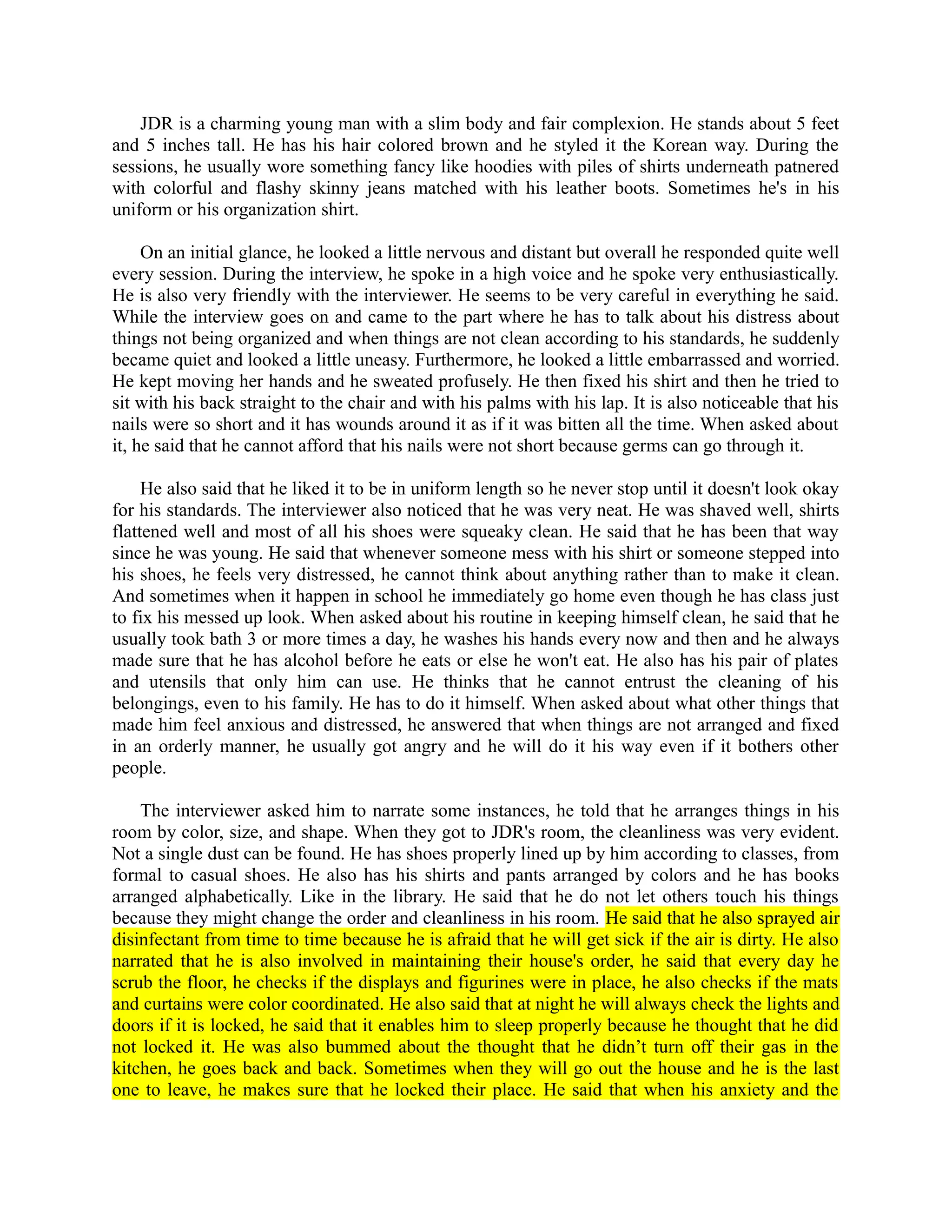 JDR is a charming young man with a slim body and fair complexion. He stands about 5 feet
and 5 inches tall. He has his hair colored brown and he styled it the Korean way. During the
sessions, he usually wore something fancy like hoodies with piles of shirts underneath patnered
with colorful and flashy skinny jeans matched with his leather boots. Sometimes he's in his
uniform or his organization shirt.
On an initial glance, he looked a little nervous and distant but overall he responded quite well
every session. During the interview, he spoke in a high voice and he spoke very enthusiastically.
He is also very friendly with the interviewer. He seems to be very careful in everything he said.
While the interview goes on and came to the part where he has to talk about his distress about
things not being organized and when things are not clean according to his standards, he suddenly
became quiet and looked a little uneasy. Furthermore, he looked a little embarrassed and worried.
He kept moving her hands and he sweated profusely. He then fixed his shirt and then he tried to
sit with his back straight to the chair and with his palms with his lap. It is also noticeable that his
nails were so short and it has wounds around it as if it was bitten all the time. When asked about
it, he said that he cannot afford that his nails were not short because germs can go through it.
He also said that he liked it to be in uniform length so he never stop until it doesn't look okay
for his standards. The interviewer also noticed that he was very neat. He was shaved well, shirts
flattened well and most of all his shoes were squeaky clean. He said that he has been that way
since he was young. He said that whenever someone mess with his shirt or someone stepped into
his shoes, he feels very distressed, he cannot think about anything rather than to make it clean.
And sometimes when it happen in school he immediately go home even though he has class just
to fix his messed up look. When asked about his routine in keeping himself clean, he said that he
usually took bath 3 or more times a day, he washes his hands every now and then and he always
made sure that he has alcohol before he eats or else he won't eat. He also has his pair of plates
and utensils that only him can use. He thinks that he cannot entrust the cleaning of his
belongings, even to his family. He has to do it himself. When asked about what other things that
made him feel anxious and distressed, he answered that when things are not arranged and fixed
in an orderly manner, he usually got angry and he will do it his way even if it bothers other
people.
The interviewer asked him to narrate some instances, he told that he arranges things in his
room by color, size, and shape. When they got to JDR's room, the cleanliness was very evident.
Not a single dust can be found. He has shoes properly lined up by him according to classes, from
formal to casual shoes. He also has his shirts and pants arranged by colors and he has books
arranged alphabetically. Like in the library. He said that he do not let others touch his things
because they might change the order and cleanliness in his room. He said that he also sprayed air
disinfectant from time to time because he is afraid that he will get sick if the air is dirty. He also
narrated that he is also involved in maintaining their house's order, he said that every day he
scrub the floor, he checks if the displays and figurines were in place, he also checks if the mats
and curtains were color coordinated. He also said that at night he will always check the lights and
doors if it is locked, he said that it enables him to sleep properly because he thought that he did
not locked it. He was also bummed about the thought that he didn’t turn off their gas in the
kitchen, he goes back and back. Sometimes when they will go out the house and he is the last
one to leave, he makes sure that he locked their place. He said that when his anxiety and the
 