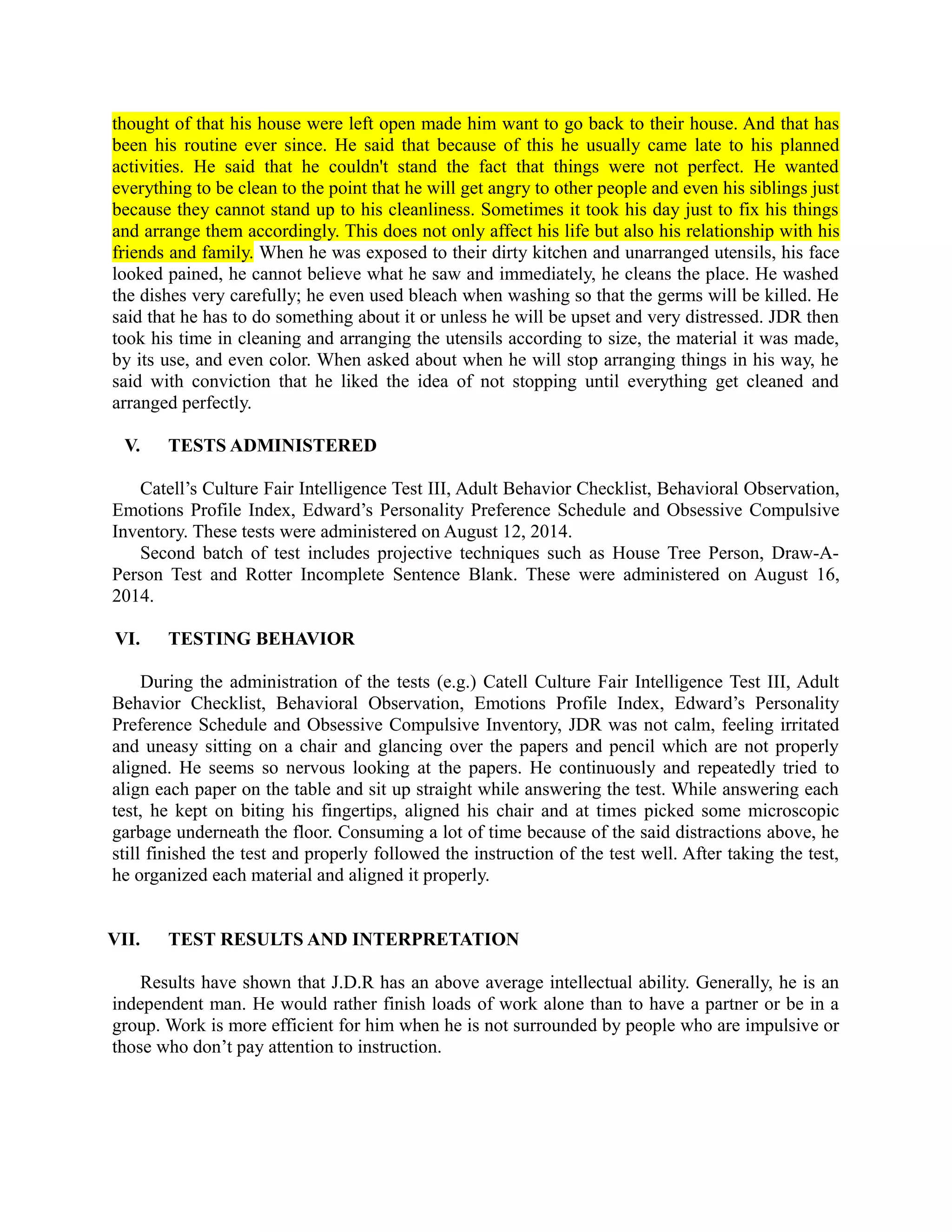 thought of that his house were left open made him want to go back to their house. And that has
been his routine ever since. He said that because of this he usually came late to his planned
activities. He said that he couldn't stand the fact that things were not perfect. He wanted
everything to be clean to the point that he will get angry to other people and even his siblings just
because they cannot stand up to his cleanliness. Sometimes it took his day just to fix his things
and arrange them accordingly. This does not only affect his life but also his relationship with his
friends and family. When he was exposed to their dirty kitchen and unarranged utensils, his face
looked pained, he cannot believe what he saw and immediately, he cleans the place. He washed
the dishes very carefully; he even used bleach when washing so that the germs will be killed. He
said that he has to do something about it or unless he will be upset and very distressed. JDR then
took his time in cleaning and arranging the utensils according to size, the material it was made,
by its use, and even color. When asked about when he will stop arranging things in his way, he
said with conviction that he liked the idea of not stopping until everything get cleaned and
arranged perfectly.
V. TESTS ADMINISTERED
Catell’s Culture Fair Intelligence Test III, Adult Behavior Checklist, Behavioral Observation,
Emotions Profile Index, Edward’s Personality Preference Schedule and Obsessive Compulsive
Inventory. These tests were administered on August 12, 2014.
Second batch of test includes projective techniques such as House Tree Person, Draw-A-
Person Test and Rotter Incomplete Sentence Blank. These were administered on August 16,
2014.
VI. TESTING BEHAVIOR
During the administration of the tests (e.g.) Catell Culture Fair Intelligence Test III, Adult
Behavior Checklist, Behavioral Observation, Emotions Profile Index, Edward’s Personality
Preference Schedule and Obsessive Compulsive Inventory, JDR was not calm, feeling irritated
and uneasy sitting on a chair and glancing over the papers and pencil which are not properly
aligned. He seems so nervous looking at the papers. He continuously and repeatedly tried to
align each paper on the table and sit up straight while answering the test. While answering each
test, he kept on biting his fingertips, aligned his chair and at times picked some microscopic
garbage underneath the floor. Consuming a lot of time because of the said distractions above, he
still finished the test and properly followed the instruction of the test well. After taking the test,
he organized each material and aligned it properly.
VII. TEST RESULTS AND INTERPRETATION
Results have shown that J.D.R has an above average intellectual ability. Generally, he is an
independent man. He would rather finish loads of work alone than to have a partner or be in a
group. Work is more efficient for him when he is not surrounded by people who are impulsive or
those who don’t pay attention to instruction.
 