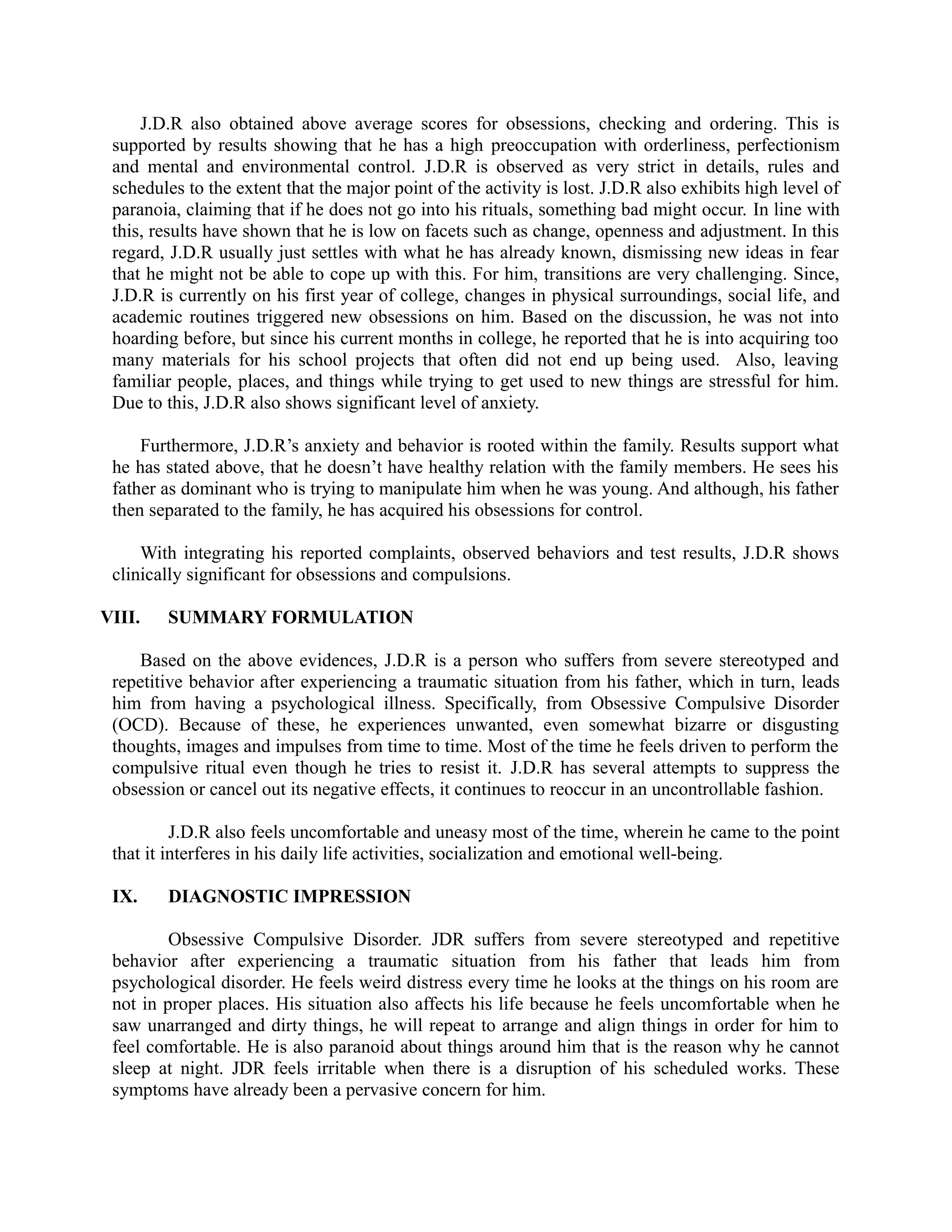 J.D.R also obtained above average scores for obsessions, checking and ordering. This is
supported by results showing that he has a high preoccupation with orderliness, perfectionism
and mental and environmental control. J.D.R is observed as very strict in details, rules and
schedules to the extent that the major point of the activity is lost. J.D.R also exhibits high level of
paranoia, claiming that if he does not go into his rituals, something bad might occur. In line with
this, results have shown that he is low on facets such as change, openness and adjustment. In this
regard, J.D.R usually just settles with what he has already known, dismissing new ideas in fear
that he might not be able to cope up with this. For him, transitions are very challenging. Since,
J.D.R is currently on his first year of college, changes in physical surroundings, social life, and
academic routines triggered new obsessions on him. Based on the discussion, he was not into
hoarding before, but since his current months in college, he reported that he is into acquiring too
many materials for his school projects that often did not end up being used. Also, leaving
familiar people, places, and things while trying to get used to new things are stressful for him.
Due to this, J.D.R also shows significant level of anxiety.
Furthermore, J.D.R’s anxiety and behavior is rooted within the family. Results support what
he has stated above, that he doesn’t have healthy relation with the family members. He sees his
father as dominant who is trying to manipulate him when he was young. And although, his father
then separated to the family, he has acquired his obsessions for control.
With integrating his reported complaints, observed behaviors and test results, J.D.R shows
clinically significant for obsessions and compulsions.
VIII. SUMMARY FORMULATION
Based on the above evidences, J.D.R is a person who suffers from severe stereotyped and
repetitive behavior after experiencing a traumatic situation from his father, which in turn, leads
him from having a psychological illness. Specifically, from Obsessive Compulsive Disorder
(OCD). Because of these, he experiences unwanted, even somewhat bizarre or disgusting
thoughts, images and impulses from time to time. Most of the time he feels driven to perform the
compulsive ritual even though he tries to resist it. J.D.R has several attempts to suppress the
obsession or cancel out its negative effects, it continues to reoccur in an uncontrollable fashion.
J.D.R also feels uncomfortable and uneasy most of the time, wherein he came to the point
that it interferes in his daily life activities, socialization and emotional well-being.
IX. DIAGNOSTIC IMPRESSION
Obsessive Compulsive Disorder. JDR suffers from severe stereotyped and repetitive
behavior after experiencing a traumatic situation from his father that leads him from
psychological disorder. He feels weird distress every time he looks at the things on his room are
not in proper places. His situation also affects his life because he feels uncomfortable when he
saw unarranged and dirty things, he will repeat to arrange and align things in order for him to
feel comfortable. He is also paranoid about things around him that is the reason why he cannot
sleep at night. JDR feels irritable when there is a disruption of his scheduled works. These
symptoms have already been a pervasive concern for him.
 