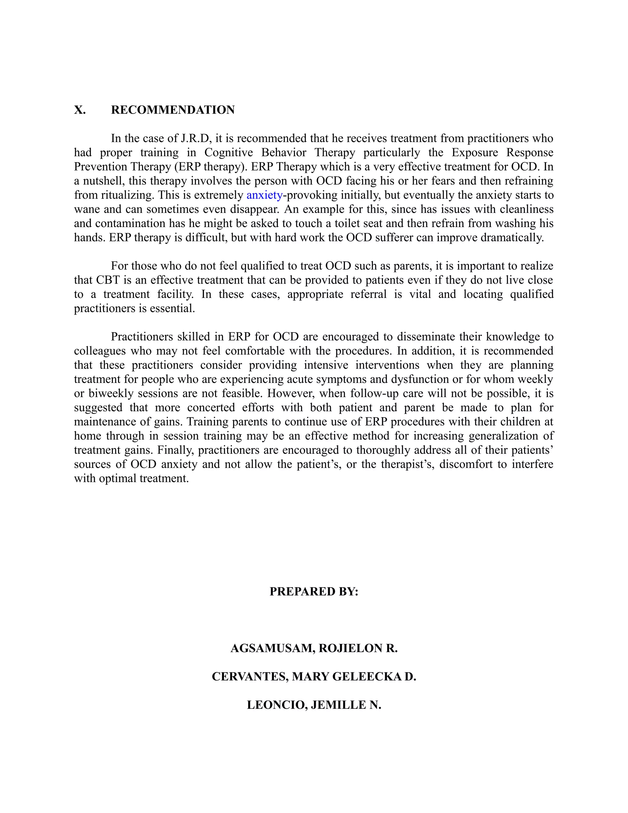 X. RECOMMENDATION
In the case of J.R.D, it is recommended that he receives treatment from practitioners who
had proper training in Cognitive Behavior Therapy particularly the Exposure Response
Prevention Therapy (ERP therapy). ERP Therapy which is a very effective treatment for OCD. In
a nutshell, this therapy involves the person with OCD facing his or her fears and then refraining
from ritualizing. This is extremely anxiety-provoking initially, but eventually the anxiety starts to
wane and can sometimes even disappear. An example for this, since has issues with cleanliness
and contamination has he might be asked to touch a toilet seat and then refrain from washing his
hands. ERP therapy is difficult, but with hard work the OCD sufferer can improve dramatically.
For those who do not feel qualified to treat OCD such as parents, it is important to realize
that CBT is an effective treatment that can be provided to patients even if they do not live close
to a treatment facility. In these cases, appropriate referral is vital and locating qualified
practitioners is essential.
Practitioners skilled in ERP for OCD are encouraged to disseminate their knowledge to
colleagues who may not feel comfortable with the procedures. In addition, it is recommended
that these practitioners consider providing intensive interventions when they are planning
treatment for people who are experiencing acute symptoms and dysfunction or for whom weekly
or biweekly sessions are not feasible. However, when follow-up care will not be possible, it is
suggested that more concerted efforts with both patient and parent be made to plan for
maintenance of gains. Training parents to continue use of ERP procedures with their children at
home through in session training may be an effective method for increasing generalization of
treatment gains. Finally, practitioners are encouraged to thoroughly address all of their patients’
sources of OCD anxiety and not allow the patient’s, or the therapist’s, discomfort to interfere
with optimal treatment.
PREPARED BY:
AGSAMUSAM, ROJIELON R.
CERVANTES, MARY GELEECKA D.
LEONCIO, JEMILLE N.
 