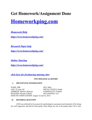 Get Homework/Assignment Done
Homeworkping.com
Homework Help
https://www.homeworkping.com/
Research Paper help
https://www.homeworkping.com/
Online Tutoring
https://www.homeworkping.com/
click here for freelancing tutoring sites
PSYCHOLOGICAL REPORT
I. IDENTIFYING INFORMATION
NAME: JDR SEX: Male
AGE: 22 years old SOCIAL STATUS: Single
ADDRESS: Malolos, Bulacan NATIONALITY: Filipino
RELIGION: Roman Catholic OCCUPATION: N/A
DATE OF CONSULTATION: August 12 and 16, 2014
II. REFERRAL QUESTION
J.D.R was referred by his cousin for psychological assessment and treatment of his being
too well organized, and that he feels guilty when things are not in the proper place. He is also
 