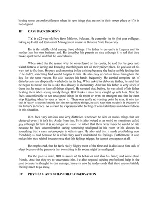 having some uncomfortableness when he sees things that are not in their proper place or if it is
not aligned.
III. CASE BACKGROUND
T.Y. is a 22-year old boy from Malolos, Bulacan. He currently in his first year collegee,
taking up Hotel and Restaurant Management course in Bulacan State University.
He is the middle child among three siblings. His father is currently in Laguna and his
mother has her own business and. He described his parents as nice although it is sad that they
broke apart but he said that he understands.
When asked for the reason why he was referred at the center, he said that he goes into
weird distress of seeing and knowing that things are not on their proper place. He goes out of his
way just to fix them. He pray each morning before a rising because she had a terrible feeling that
if he didn't, something bad would happen to him. He also pray at certain times throughout the
day for the same reason. He also washes his hands frequently. He carried complete set of
disinfectants and disposable washcloths in his bag. When asked to elaborate further, he said that
he began to notice that he is like this already in elementary. And that his father is very strict of
them that he needs to have all things aligned. He narrated that, before, he was afraid of his father
beating them when seeing untidy things. JDR thinks it must have caught up with him. Now, he
feels uncomfortable to see unaligned things in his room or even on strangers and that he can't
stop fidgeting when he sees or know it. There was really no starting point he says, it was just
that it really is uncomfortable for him to see those things, he also says that maybe it is because of
his father's influence. As a result he experiences the feeling of comfortableness and dreadfulness
in this situation.
JDR feels very anxious and very distressed whenever he sees or stands things that are
cluttered even if it isn't his. Aside from that, He is also looked at as weird or sometimes called
gay although for him it is no longer an issue. He added that there were times he would be late
because he feels uncomfortable seeing something unaligned in his room or his clothes ha
something that is even microscopic in other's eyes. He also said that it made establishing new
friendship is hard because he is afraid they won’t understand his feelings. Furthermore, it also
makes him stay behind because once that this feelings trigger, he cannot concentrate at all.
He emphasized, that he feels really fidgety most of the time and it also cause him lack of
sleep because of the paranoia that something in his room might be unaligned.
On the positive note, JDR is aware of his behavior and also his family and some close
friends. And that they try to understand him. He also negated seeking professional help in the
past because he thought he can manage, however now he understands that these uncomfortable
feelings need to go away.
IV. PHYSICAL AND BEHAVIORAL OBSERVATION
 