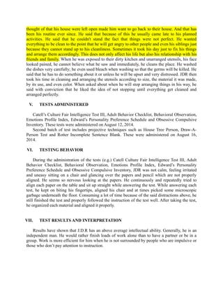 thought of that his house were left open made him want to go back to their house. And that has
been his routine ever since. He said that because of this he usually came late to his planned
activities. He said that he couldn't stand the fact that things were not perfect. He wanted
everything to be clean to the point that he will get angry to other people and even his siblings just
because they cannot stand up to his cleanliness. Sometimes it took his day just to fix his things
and arrange them accordingly. This does not only affect his life but also his relationship with his
friends and family. When he was exposed to their dirty kitchen and unarranged utensils, his face
looked pained, he cannot believe what he saw and immediately, he cleans the place. He washed
the dishes very carefully; he even used bleach when washing so that the germs will be killed. He
said that he has to do something about it or unless he will be upset and very distressed. JDR then
took his time in cleaning and arranging the utensils according to size, the material it was made,
by its use, and even color. When asked about when he will stop arranging things in his way, he
said with conviction that he liked the idea of not stopping until everything get cleaned and
arranged perfectly.
V. TESTS ADMINISTERED
Catell’s Culture Fair Intelligence Test III, Adult Behavior Checklist, Behavioral Observation,
Emotions Profile Index, Edward’s Personality Preference Schedule and Obsessive Compulsive
Inventory. These tests were administered on August 12, 2014.
Second batch of test includes projective techniques such as House Tree Person, Draw-A-
Person Test and Rotter Incomplete Sentence Blank. These were administered on August 16,
2014.
VI. TESTING BEHAVIOR
During the administration of the tests (e.g.) Catell Culture Fair Intelligence Test III, Adult
Behavior Checklist, Behavioral Observation, Emotions Profile Index, Edward’s Personality
Preference Schedule and Obsessive Compulsive Inventory, JDR was not calm, feeling irritated
and uneasy sitting on a chair and glancing over the papers and pencil which are not properly
aligned. He seems so nervous looking at the papers. He continuously and repeatedly tried to
align each paper on the table and sit up straight while answering the test. While answering each
test, he kept on biting his fingertips, aligned his chair and at times picked some microscopic
garbage underneath the floor. Consuming a lot of time because of the said distractions above, he
still finished the test and properly followed the instruction of the test well. After taking the test,
he organized each material and aligned it properly.
VII. TEST RESULTS AND INTERPRETATION
Results have shown that J.D.R has an above average intellectual ability. Generally, he is an
independent man. He would rather finish loads of work alone than to have a partner or be in a
group. Work is more efficient for him when he is not surrounded by people who are impulsive or
those who don’t pay attention to instruction.
 
