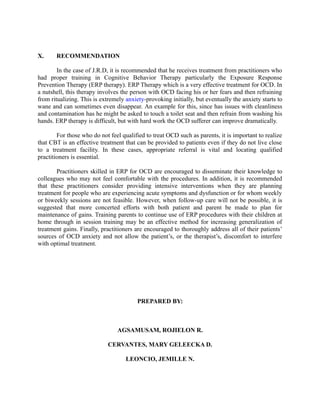 X. RECOMMENDATION
In the case of J.R.D, it is recommended that he receives treatment from practitioners who
had proper training in Cognitive Behavior Therapy particularly the Exposure Response
Prevention Therapy (ERP therapy). ERP Therapy which is a very effective treatment for OCD. In
a nutshell, this therapy involves the person with OCD facing his or her fears and then refraining
from ritualizing. This is extremely anxiety-provoking initially, but eventually the anxiety starts to
wane and can sometimes even disappear. An example for this, since has issues with cleanliness
and contamination has he might be asked to touch a toilet seat and then refrain from washing his
hands. ERP therapy is difficult, but with hard work the OCD sufferer can improve dramatically.
For those who do not feel qualified to treat OCD such as parents, it is important to realize
that CBT is an effective treatment that can be provided to patients even if they do not live close
to a treatment facility. In these cases, appropriate referral is vital and locating qualified
practitioners is essential.
Practitioners skilled in ERP for OCD are encouraged to disseminate their knowledge to
colleagues who may not feel comfortable with the procedures. In addition, it is recommended
that these practitioners consider providing intensive interventions when they are planning
treatment for people who are experiencing acute symptoms and dysfunction or for whom weekly
or biweekly sessions are not feasible. However, when follow-up care will not be possible, it is
suggested that more concerted efforts with both patient and parent be made to plan for
maintenance of gains. Training parents to continue use of ERP procedures with their children at
home through in session training may be an effective method for increasing generalization of
treatment gains. Finally, practitioners are encouraged to thoroughly address all of their patients’
sources of OCD anxiety and not allow the patient’s, or the therapist’s, discomfort to interfere
with optimal treatment.
PREPARED BY:
AGSAMUSAM, ROJIELON R.
CERVANTES, MARY GELEECKA D.
LEONCIO, JEMILLE N.
 