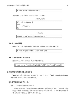 COSMOMC インストール手順覚え書き
                                                               2



           % sudo mkdir /usr/local/bin


     パスが通っていない場合、このフォルダにパスを通す。

                                      ~/.bash_proﬁle

           if [ -f ~/.bashrc ]
           then
                . ~/.bashrc
           fi


                                         ~/.bashrc

           export PATH="$PATH:/usr/local/bin"




 2.4. ファイルの移動

     解凍して出てくる「g95-install」フォルダを /usr/local フォルダに移動する。


           % sudo mv g95-install /usr/local/g95




 2.5. シンボリックリンクの作成

     実行ファイルへのシンボリックリンクを作成する。


        % sudo ln -s /usr/local/g95/bin/*g95* /usr/local/bin/g95




3. WMAP5 を利用できるようにする

     WMAP5 を利用するために、CFITSIO のインストールと、「WMAP Likelihood Software
   With Data」のインストールが必要となる。


 3.1. CFITSIO のインストール

   3.1.1. パッケージのダウンロード
       公式ホームページ (http://heasarc.gsfc.nasa.gov/ﬁtsio/) より、「Latest fully
     s u p p o r t e d r e l e a s e 」 の バー ジョ ン を ダ ウ ン ロ ー ド す る 。 こ れ を 書 い た 時 点 で
     は、cﬁtsio3140.tar.gz をダウンロードした。
 