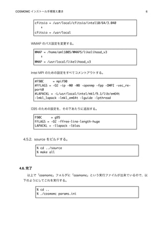 COSMOMC インストール手順覚え書き
                                              6



           cfitsio = /usr/local/cfitsio/intel10/64/3.040
             ↓
           cfitsio = /usr/local


       WMAP のパス設定を変更する。

           WMAP = /home/aml1005/WMAP5/likelihood_v3
             ↓
           WMAP = /usr/local/likelihood_v3


       Intel MPI のための設定をすべてコメントアウトする。

           #F90C     = mpif90
           #FFLAGS = -O2 -ip -W0 -WB -openmp -fpp -DMPI -vec_re-
           port0
           #LAPACKL = -L/usr/local/intel/mkl/9.1/lib/em64t
           -lmkl_lapack -lmkl_em64t -lguide -lpthread


       G95 のための設定を、その下あたりに追加する。

           F90C     = g95
           FFLAGS = -O2 -ffree-line-length-huge
           LAPACKL = -llapack -lblas



   4.5.2. source をビルドする。

            % cd ../source
            % make all




 4.6. 完了

     以上で「cosmomc」フォルダに「cosmomc」という実行ファイルが出来ているので、以
   下のようにしてこれを実行する。


            % cd ..
            % ./cosmomc params.ini
 