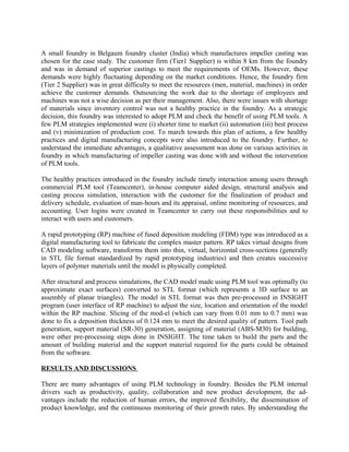 A small foundry in Belgaum foundry cluster (India) which manufactures impeller casting was
chosen for the case study. The customer firm (Tier1 Supplier) is within 8 km from the foundry
and was in demand of superior castings to meet the requirements of OEMs. However, these
demands were highly fluctuating depending on the market conditions. Hence, the foundry firm
(Tier 2 Supplier) was in great difficulty to meet the resources (men, material, machines) in order
achieve the customer demands. Outsourcing the work due to the shortage of employees and
machines was not a wise decision as per their management. Also, there were issues with shortage
of materials since inventory control was not a healthy practice in the foundry. As a strategic
decision, this foundry was interested to adopt PLM and check the benefit of using PLM tools. A
few PLM strategies implemented were (i) shorter time to market (ii) automation (iii) best process
and (v) minimization of production cost. To march towards this plan of actions, a few healthy
practices and digital manufacturing concepts were also introduced to the foundry. Further, to
understand the immediate advantages, a qualitative assessment was done on various activities in
foundry in which manufacturing of impeller casting was done with and without the intervention
of PLM tools.
The healthy practices introduced in the foundry include timely interaction among users through
commercial PLM tool (Teamcenter), in-house computer aided design, structural analysis and
casting process simulation, interaction with the customer for the finalization of product and
delivery schedule, evaluation of man-hours and its appraisal, online monitoring of resources, and
accounting. User logins were created in Teamcenter to carry out these responsibilities and to
interact with users and customers.
A rapid prototyping (RP) machine of fused deposition modeling (FDM) type was introduced as a
digital manufacturing tool to fabricate the complex master pattern. RP takes virtual designs from
CAD modeling software, transforms them into thin, virtual, horizontal cross-sections (generally
in STL file format standardized by rapid prototyping industries) and then creates successive
layers of polymer materials until the model is physically completed.
After structural and process simulations, the CAD model made using PLM tool was optimally (to
approximate exact surfaces) converted to STL format (which represents a 3D surface to an
assembly of planar triangles). The model in STL format was then pre-processed in INSIGHT
program (user interface of RP machine) to adjust the size, location and orientation of the model
within the RP machine. Slicing of the mod-el (which can vary from 0.01 mm to 0.7 mm) was
done to fix a deposition thickness of 0.124 mm to meet the desired quality of pattern. Tool path
generation, support material (SR-30) generation, assigning of material (ABS-M30) for building,
were other pre-processing steps done in INSIGHT. The time taken to build the parts and the
amount of building material and the support material required for the parts could be obtained
from the software.
RESULTS AND DISCUSSIONS
There are many advantages of using PLM technology in foundry. Besides the PLM internal
drivers such as productivity, quality, collaboration and new product development, the ad-
vantages include the reduction of human errors, the improved flexibility, the dissemination of
product knowledge, and the continuous monitoring of their growth rates. By understanding the
 