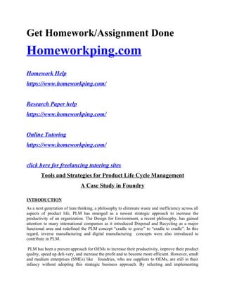 Get Homework/Assignment Done
Homeworkping.com
Homework Help
https://www.homeworkping.com/
Research Paper help
https://www.homeworkping.com/
Online Tutoring
https://www.homeworkping.com/
click here for freelancing tutoring sites
Tools and Strategies for Product Life Cycle Management
A Case Study in Foundry
INTRODUCTION
As a next generation of lean thinking, a philosophy to eliminate waste and inefficiency across all
aspects of product life, PLM has emerged as a newest strategic approach to increase the
productivity of an organization. The Design for Environment, a recent philosophy, has gained
attention to many international companies as it introduced Disposal and Recycling as a major
functional area and redefined the PLM concept “cradle to grave” to “cradle to cradle”. In this
regard, inverse manufacturing and digital manufacturing concepts were also introduced to
contribute in PLM.
PLM has been a proven approach for OEMs to increase their productivity, improve their product
quality, speed up deli-very, and increase the profit and to become more efficient. However, small
and medium enterprises (SMEs) like foundries, who are suppliers to OEMs, are still in their
infancy without adopting this strategic business approach. By selecting and implementing
 