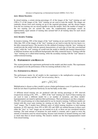 Advances in Engineering: an International Journal (ADEIJ), Vol.2, No.4
11
4.4.1. MIXED TRAINING
In mixed training, a certain mixing percentage x% of the images of the “real” training set and
(100-x) % of the images of the “nice” training set are used to train the model. The images are
randomly chosen from each training set up to the required percentage, and the chosen images
from the two training sets are mixed together to train the models. Since the number of images in
the two training sets are around the same, the complimentary percentages ensure an
approximately equal amount of training data (around half of all training data) for each mixed
training model.
4.4.2. Iterative Training
In iterative training, 50% of the images of the “real” training set are used first to train the model.
After that, 50% of the images of the “nice” training set are used to train the last two layers (i.e.
the fully connected layers). The incentive for this method of training is that the “nice” training set
would provide the model with the general characteristics of each type of fruit (the convolutional
layers), while the “real” training set would train the model to identify the learned characteristics
at different locations and on different backgrounds (the fully connected layers). Training with the
“nice” training set is called initial training, while the secondary training with the “real” dataset is
called restricted training.
5. EXPERIMENT AND RESULTS
This section presents the experiments performed on the models and their results. The experiments
are designed to test the performance of the two training methods in Sect. 4.4.
5.1. EXPERIMENTAL DESIGN
The performance metric for all models in the experiment is the multiplicative average of the
“nice” test set accuracy and the “real” test set accuracy, that is,
Multiplication is chosen so that a model is given a better performance score if it performs well on
both test sets than if it performs flawlessly on one but badly on the other.
11 different mixed training sets are produced with the mixing percentage at 10% intervals
(respectively mixing at 0%, 10%, …, 100% of the “real” training set). Each of these training sets
are used to train a different model for a set number of iterations, and these models’
hyperparameters are tuned to optimize their performance. Their performances are then compared.
The 50% mixed training set is then duplicated for use by iterative training. 9 different models are
trained with this exact same training set, training on only the “nice” images first, then on the
“real” images. The 9 models have different ratios of initial training iterations to total training
iterations, at 10% intervals, from 10% to 90% (0% and 100% are omitted because in those cases
either the “nice” or “real” images are not trained on at all, so those are not considered iterative
training). The total amount of iterations for each model is constant, and is equal to twice the
amount of iterations used for mixed training, because each iteration in iterated training uses half
as much data than in mixed training. The iterative models use the best hyperparameters tuned
from mixed training.
 