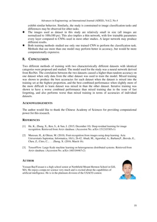 Advances in Engineering: an International Journal (ADEIJ), Vol.2, No.4
18
exhibit similar behavior. Similarly, the study is constrained to image classification tasks and
differences may be observed for other tasks.
The images used as dataset in this study are relatively small in size (all images are
normalized to 100x100 px). This also implies a thin network, with few trainable parameters
every layer compared to CNNs used in most other studies. A larger network may produce
different results.
Both training methods studied use only one trained CNN to perform the classification task.
Methods that use more than one model may perform better in accuracy, but would be more
computationally expensive.
8. CONCLUSION
Two different methods of training with two characteristically different datasets with identical
categories were proposed and studied. The model used for the study was a neural network derived
from ResNet. The correlation between the two datasets caused a higher-than-random accuracy on
one dataset when only data from the other dataset was used to train the model. Mixed training
was shown to produce the best accuracies for each dataset when the dataset is mixed into the
training set at the highest proportion, and the best combined performance when slightly more of
the more difficult to learn dataset was mixed in than the other dataset. Iterative training was
shown to have a worse combined performance than mixed training due to the issue of fast
forgetting, and also performs worse than mixed training in terms of accuracies of individual
datasets.
ACKNOWLEDGEMENTS
The author would like to thank the Chinese Academy of Sciences for providing computational
power for this research.
REFERENCES
[1] He, K., Zhang, X., Ren, S., & Sun, J. (2015, December 10). Deep residual learning for image
recognition. Retrieved from Arxiv database. (Accession No. arXiv:1512.03385v1)
[2] Muresan, H., & Oltean, M. (2018). Fruit recognition from images using deep learning. Acta
Universitatis Sapientiae, Informatica, 10(1), 26-42. Abadi, M., Agarwhal, A., Barham,P., Brevdo, E.,
Chen, Z., Citro, C., . . . Zheng, X. (2016, March 16).
[3] TensorFlow: Large-Scale machine learning on heterogeneous distributed systems. Retrieved from
Arxiv database. (Accession No. arXiv:1603.04467v2)
AUTHOR
Yuxuan BaoYuxuan is a high school senior at Northfield Mount Hermon School in Gill,
MA. He enjoys compu ter science very much and is excited about the capabilities of
artificial intelligence. He is in the platinum division of the USACO contest.
 