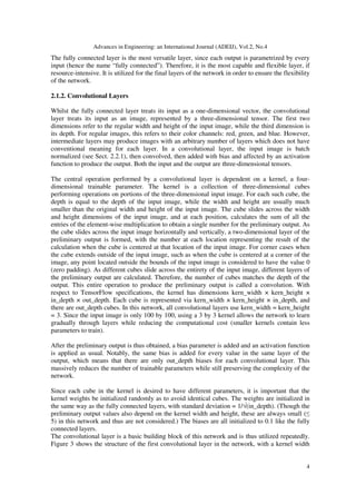 Advances in Engineering: an International Journal (ADEIJ), Vol.2, No.4
4
The fully connected layer is the most versatile layer, since each output is parametrized by every
input (hence the name “fully connected”). Therefore, it is the most capable and flexible layer, if
resource-intensive. It is utilized for the final layers of the network in order to ensure the flexibility
of the network.
2.1.2. Convolutional Layers
Whilst the fully connected layer treats its input as a one-dimensional vector, the convolutional
layer treats its input as an image, represented by a three-dimensional tensor. The first two
dimensions refer to the regular width and height of the input image, while the third dimension is
its depth. For regular images, this refers to their color channels: red, green, and blue. However,
intermediate layers may produce images with an arbitrary number of layers which does not have
conventional meaning for each layer. In a convolutional layer, the input image is batch
normalized (see Sect. 2.2.1), then convolved, then added with bias and affected by an activation
function to produce the output. Both the input and the output are three-dimensional tensors.
The central operation performed by a convolutional layer is dependent on a kernel, a four-
dimensional trainable parameter. The kernel is a collection of three-dimensional cubes
performing operations on portions of the three-dimensional input image. For each such cube, the
depth is equal to the depth of the input image, while the width and height are usually much
smaller than the original width and height of the input image. The cube slides across the width
and height dimensions of the input image, and at each position, calculates the sum of all the
entries of the element-wise multiplication to obtain a single number for the preliminary output. As
the cube slides across the input image horizontally and vertically, a two-dimensional layer of the
preliminary output is formed, with the number at each location representing the result of the
calculation when the cube is centered at that location of the input image. For corner cases when
the cube extends outside of the input image, such as when the cube is centered at a corner of the
image, any point located outside the bounds of the input image is considered to have the value 0
(zero padding). As different cubes slide across the entirety of the input image, different layers of
the preliminary output are calculated. Therefore, the number of cubes matches the depth of the
output. This entire operation to produce the preliminary output is called a convolution. With
respect to TensorFlow specifications, the kernel has dimensions kern_width × kern_height ×
in_depth × out_depth. Each cube is represented via kern_width × kern_height × in_depth, and
there are out_depth cubes. In this network, all convolutional layers use kern_width = kern_height
= 3. Since the input image is only 100 by 100, using a 3 by 3 kernel allows the network to learn
gradually through layers while reducing the computational cost (smaller kernels contain less
parameters to train).
After the preliminary output is thus obtained, a bias parameter is added and an activation function
is applied as usual. Notably, the same bias is added for every value in the same layer of the
output, which means that there are only out_depth biases for each convolutional layer. This
massively reduces the number of trainable parameters while still preserving the complexity of the
network.
Since each cube in the kernel is desired to have different parameters, it is important that the
kernel weights be initialized randomly as to avoid identical cubes. The weights are initialized in
the same way as the fully connected layers, with standard deviation = 1/√(in_depth). (Though the
preliminary output values also depend on the kernel width and height, these are always small (≤
5) in this network and thus are not considered.) The biases are all initialized to 0.1 like the fully
connected layers.
The convolutional layer is a basic building block of this network and is thus utilized repeatedly.
Figure 3 shows the structure of the first convolutional layer in the network, with a kernel width
 