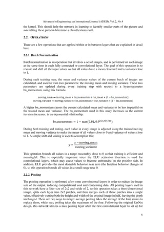 Advances in Engineering: an International Journal (ADEIJ), Vol.2, No.4
6
the kernel. This should help the network in learning to identify smaller parts of the picture and
assembling these parts to determine a classification result.
2.2. OPERATIONS
There are a few operations that are applied within or in-between layers that are explained in detail
here.
2.2.1. Batch Normalization
Batch normalization is an operation that involves a set of images, and is performed on each image
at the same time in each fully connected or convolutional layer. The goal of this operation is to
rescale and shift all the input values so that all values have a mean close to 0 and a variance close
to 1.
During each training step, the mean and variance values of the current batch of images are
calculated, and used to train two parameters: the moving mean and moving variance. These two
parameters are updated during every training step with respect to a hyperparameter
bn_momentum, using this formula:
A higher bn_momentum causes the current calculated mean and variance to be less impactful on
the trained mean and variance. The bn_momentum used in this study increases as the current
iteration increases, in an exponential relationship:
During both training and testing, each value in every image is adjusted using the trained moving
mean and moving variance to make the mean of all values close to 0 and variance of values close
to 1. A simple shift and scaling is used to accomplish this:
This operation bounds all values in a range reasonably close to 0 so that training is efficient and
meaningful. This is especially important since the ELU activation function is used for
convolutional layers, which may cause values to become unbounded on the positive side. In
addition, ELU provides the most desirable behavior near zero (the function behavior changes at
0), so this operation bounds all values in a small range near 0.
2.2.2. Pooling
The pooling operation is performed after some convolutional layers in order to reduce the image
size of the output, reducing computational cost and condensing data. All pooling layers used in
this network have a filter size of 2x2 and stride of 2, so this operation takes a three-dimensional
image, splits each layer into 2x2 patches, and then merges each of these patches into a single
value, effectively cutting both the height and width of the original image in half, leaving the depth
unchanged. There are two ways to merge: average pooling takes the average of the four values to
replace them, while max pooling takes the maximum of the four. Following the original ResNet
design, this network utilizes a max pooling layer after the first convolutional layer to set up for
 