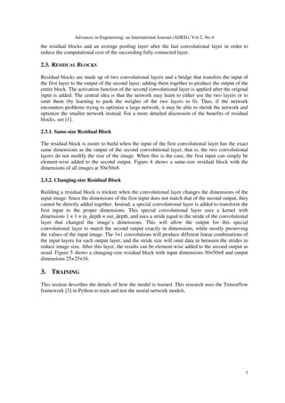 Advances in Engineering: an International Journal (ADEIJ), Vol.2, No.4
7
the residual blocks and an average pooling layer after the last convolutional layer in order to
reduce the computational cost of the succeeding fully connected layer.
2.3. RESIDUAL BLOCKS
Residual blocks are made up of two convolutional layers and a bridge that transfers the input of
the first layer to the output of the second layer, adding them together to produce the output of the
entire block. The activation function of the second convolutional layer is applied after the original
input is added. The central idea is that the network may learn to either use the two layers or to
omit them (by learning to push the weights of the two layers to 0). Thus, if the network
encounters problems trying to optimize a large network, it may be able to shrink the network and
optimize the smaller network instead. For a more detailed discussion of the benefits of residual
blocks, see [1].
2.3.1. Same-size Residual Block
The residual block is easier to build when the input of the first convolutional layer has the exact
same dimensions as the output of the second convolutional layer, that is, the two convolutional
layers do not modify the size of the image. When this is the case, the first input can simply be
element-wise added to the second output. Figure 4 shows a same-size residual block with the
dimensions of all images at 50×50×8.
2.3.2. Changing-size Residual Block
Building a residual block is trickier when the convolutional layer changes the dimensions of the
input image. Since the dimensions of the first input does not match that of the second output, they
cannot be directly added together. Instead, a special convolutional layer is added to transform the
first input to the proper dimensions. This special convolutional layer uses a kernel with
dimensions 1 × 1 × in_depth × out_depth, and uses a stride equal to the stride of the convolutional
layer that changed the image’s dimensions. This will allow the output for this special
convolutional layer to match the second output exactly in dimensions, while mostly preserving
the values of the input image. The 1×1 convolutions will produce different linear combinations of
the input layers for each output layer, and the stride size will omit data in between the strides to
reduce image size. After this layer, the results can be element-wise added to the second output as
usual. Figure 5 shows a changing-size residual block with input dimensions 50×50×8 and output
dimensions 25×25×16.
3. TRAINING
This section describes the details of how the model is trained. This research uses the Tensorflow
framework [3] in Python to train and test the neural network models.
 