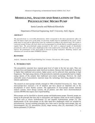 Advances in Engineering: an International Journal (ADEIJ), Vol.2, No.4
1
MODELLING, ANALYSIS AND SIMULATION OF THE
PIEZOELECTRIC MICRO PUMP
Samia Latreche and Mabrouk Khemliche
Department of Electrical Engineering, Setif 1 University, Setif, Algeria
ABSTRACT
The piezoelectricity is a reversible phenomenon, which corresponds to the direct piezoelectric effect. So
that, the battery loads arrive at the pump, an electronic module must be established in the circuit. A flow
pump must be used and its effectiveness must be evaluated according to the desired need. The system is
conceived around 24 hour old clock which can be programmed to provide fluid in variable quantity on a
regular basis. The piezo-hydraulic pump presented in this work is composed mainly of shareholder
piezoelectric with two valves and a diaphragm of the room reinforced by a hard disk. This one is used to
improve the performance of the micro-pump in forecast of pump realization. Modeling, analysis and
simulation are carried out under SYMBOLS software.
KEYWORDS
Analysis, Simulation, Bond Graph Modeling Tool, Actuator, Piezoelectric, Micro-pump.
1. INTRODUCTION
The piezoelectric materials have enjoyed great level of study in the last ten years. They can
generate force and displacement under electrical excitation. Because their bandwidth of operation
is higher than traditional servo-motors, higher power can be achieved when operating in high
frequencies. The high energy density of the piezoelectric materials can potentially lead to a higher
energy density of the actuator than traditional servo-motor technology. However, the small
achievable strain of piezoelectric materials keeps this technology from being adopted in many
industry applications.
The research on micro-pumps initially emerged in 1980 at Stanford University [1]. Since then
micro-pumps have received a lot of attention and have played an important role in the
development of micro fluidics systems. The applications of micro-pumps include chemical
analysis systems, micro dosage systems, ink jet printers, and other micro electromechanical
systems (MEMS) that require micro liquid handling.
Micro-pumps can be classified as dynamic pumps and displacement pumps. Dynamic pumps are
based on the principle that force due to electrostatic and magnetic fields can be used to displace
the fluid such as electro hydrodynamic [2] and magneto hydrodynamic pumps [3]. The
displacements of the micro-pumps on the other hand have diaphragms which are actuated by
piezoelectricity. Several actuating principles have been used to develop micro-pumps, they are
electromagnetic [4], [5], piezoelectric [6]-[8], shape memory alloy [9], electrostatic [10], and
thermo pneumatic [11] devices.
 