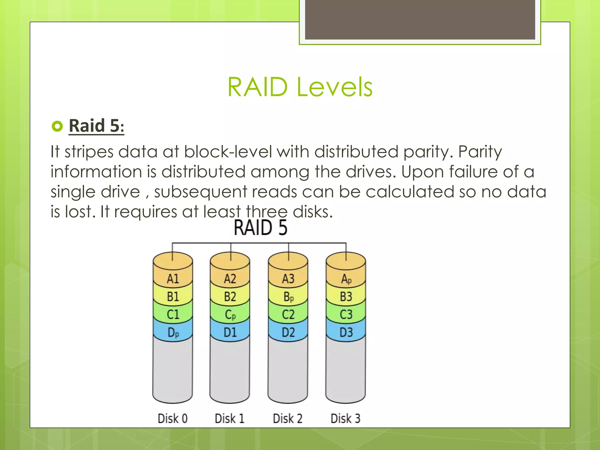  Raid 5:
It stripes data at block-level with distributed parity. Parity
information is distributed among the drives. Upon failure of a
single drive , subsequent reads can be calculated so no data
is lost. It requires at least three disks.
RAID Levels
 